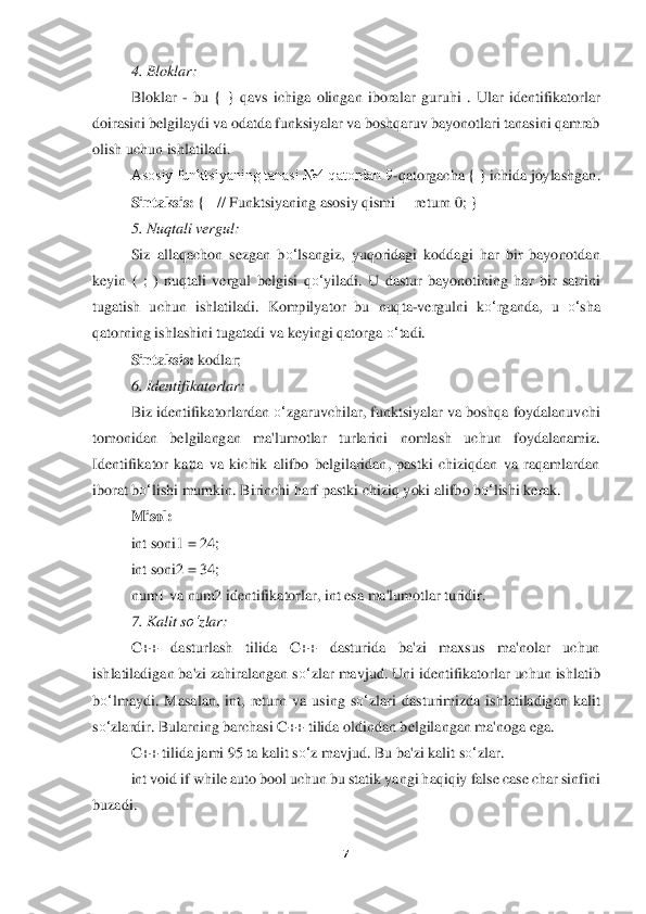 7 	
 	
4. Bloklar	: 	
Bloklar 	- bu  {  }  qavs  ichiga  olingan  ibora	lar  guruhi  .  Ular  identifikatorlar 	
doira	sini belgilaydi va odatda funksiyalar va boshqaruv bayonotlari tanasini qamrab 	
olish uchun ishlatiladi.	 	
Asosiy funktsiyaning tanasi №4 qatordan 9	-qatorgacha { } ichida joylashgan	. 	
Sintaksis:	 {   // Funktsiyaning a	sosiy qismi     	return	 0; }	 	
5. Nuqtali vergul	: 	
Siz  allaqachon  sezgan  b	o‘	lsangiz,  yuqoridagi  koddagi  har  bir  bayonotdan 	
keyin  (  ;  )  nuqtali  vergul  b	elgisi  q	o‘	yiladi.  U  dastur  bayonotining  har  bir  satrini 	
tugatish  uchun  ishlatiladi.  Kompilya	tor  bu  nuqta	-vergulni  k	o‘	rganda,  u 	o‘	sha 	
qatorning ishlashini tugatadi va keyingi qatorga 	o‘	tadi.	 	
Sintaksis:	 kodlar	; 	
6. Identifikatorlar	: 	
Biz identifikatorlardan 	o‘	zgaruvchilar, funktsiyalar va boshqa foydalanuvchi 	
tomonidan  belgilangan  ma'lumotlar 	turlarini  nomlash  uchun  foydalanamiz. 	
Identifikator  katta  va  kichik  alifbo  belgilaridan,  pastki  chiziqdan  va  raqamlardan 
iborat b	o‘	lishi mumkin. Birinchi harf pastki chizi	q yoki alifbo b	o‘	lishi kerak.	 	
Misol:	 	
int soni1 = 24; 	 	
int soni2 = 34;	 	
num1 va num2 identifikatorlar, int esa ma'lumotlar turidir.	 	
7. Kalit s	o‘	zlar	: 	
C++  dasturlash  tilida  C++  dasturida  ba'zi  maxsus  ma'nolar  uchun 	
ishlatiladigan ba'zi zahiralangan s	o‘	zlar ma	vjud. Uni identifikatorlar uchun ishlatib 	
bo‘	lmaydi.	 Ma	salan,  int,  return  va  using  s	o‘	zlari  dasturimizda  ishlatiladigan  kalit 	
so‘	zlardir. Bularning barchasi C++ tilida oldindan belgilangan ma'noga ega.	 	
C++ tilida jami 95 ta kalit s	o‘	z mavjud. Bu ba'zi kali	t s	o‘	zlar.	 	
int void if while auto bool uchun bu statik 	yangi haqiqiy false case char sinfini 	
buzadi	. 
     	  