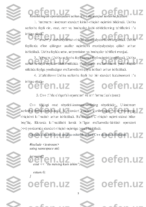 9 	
 	
Kirish/chiqish	 operatsiyalari	 uchun	 C++	 da	 mavjud	 sarlavha	 fayllari:	  	
1.	 iostream	 : iost	ream	 standart	 kirish	-chiqish	 oqimini	 bildiradi.	 Ushbu	 	
sarlavha	 fayli	 cin,	 cout,	 cerr	 va	 boshqalar	 kabi	 ob'ektlarning	 ta'riflarini	 o‘	z 	
ichiga	 oladi.	 	
2.	 iomanip	 : iomanip	 kirish	-chiqish	 manipulyatorlarini	 anglatadi.	 Ushbu	 	
fayllarda	 	e'lon	 	qilingan	 	usullar	 	oqimlarni	 	manipulyatsiya	 	qilish	 	uchu	n 	
ishlatiladi.	 Ushbu	 faylda	 setw,	 setprecision	 va	 boshqalar	 ta'riflari	 mavjud.	 	
3.	 fstream	 : Ushbu	 sarlavha	 fayli	 asosan	 fayl	 oqim	ini	 tavsiflaydi.	 Ushbu	 	
sarlavha	 fayli	 fayldan	 kirish	 sifatida	 o‘	qiladigan	 ma'lumotlarni	 yoki	 chiqish	 	
sifatida	 faylga	 yoziladigan	 m	a'lumotlarni	 qayta	 ishlash	 uchun	 ishlatiladi.	 	
4.	 bits/std	c++:	 Ushbu	 sarlavha	 fayli	 har	 bir	 standart	 kutubxonani	 o‘	z 	
ichiga	 oladi.	 	
 	
3. 	C++ til	ida 	chiqarish opera	tori	 va un	i formatlash 	(cout)	 	
 	
C++	 	tilidagi	 	cout	 	obyekti	 iostream	 sinfining  obyektidir	 .  U	 iostream	 	
sarlavha	 faylida	 aniqlanadi	 .  U  standart  chiqish  qurilmasiga,  ya'ni  monitorga 	
chiqis	hni  k	o‘	rsatish  uchun  ishlatiladi.  Bu  standart  C  chiqish  oqimi  stdout  bilan 	
bo	g‘	liq.  Ekranda  k	o‘	rsatilishi  kerak  b	o‘	lgan  ma'lumotlar	 kiritish	 	operatori	 	
(<<)	 yordamida st	andart chiqish oqimiga (cout) kiritiladi	. 	
Quyida cout obyektini amalga oshirish uchun C++ dasturi keltirilgan	: 	
 
#include <iostream>	 	
using	 namespace	 std;	 	
  
int	 main()	 	
{ 
    	cout << "	Bu mening kurs ishim	";	 	
  
    	return	 0;	 	
} 
 
  