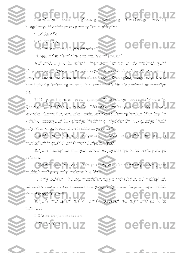 Buxgalteriya   hisobi   to‘g‘risidagi   qonunning   3-moddasiga   muvofiq
buxgalteriya hisobining asosiy tamoyillari quyidagilar: 
•  uzluksizlik; 
• ishonchililik
•  ko‘rsatkichlarning qiyoslanuvchanligi.
 Buxgalteriya hisobining predmeti va ob’yektlari
Ma’lumki,   u   yoki   bu   sohani   o‘rganuvchi   har   bir   fan   o‘z   predmeti,   ya’ni
o‘rganiladigan ob’yektlariga va metodi, ya’ni shu predmetni o‘rganish usullarining
ilmiy asoslangan majmuasiga ega bo‘lishi lozim. Shuningdek, buxgalteriya hisobi
ham   iqtisodiy   fanlarning   mustaqil   bir   tarmog‘i   sifatida   o‘z  predmeti   va   metodiga
ega.
2016   yil   13-aprelda   qabul   qilingan   “Buxgalteriya   hisobi   to’g’risida”gi
Qonunning   7-moddasiga   muvofiq   “ Aktivlar,   majburiyatlar,   xususiy   kapital,
zaxiralar, daromadlar, xarajatlar, foyda, zararlar va ularning harakati bilan bog’liq
xo’jalik   operasiyalari   buxgalteriya   hisobining   ob’yektlaridir .   Buxgalteriya   hisobi
ob’yektlari sintetik va analitik hisoblarda yuritiladi ” .
Buxgalteriya   hisobining   ob’yektlari   xo’jalik   mablag’lari   va   xo’jalik
mablag’larining tashkil topish manbalariga bo’linadi.
Xo‘jalik   mablag‘lari   mohiyati,   tarkibi   va   joylanishiga   ko‘ra   ikkita   guruhga
bo‘linadi: 
I. Uzoq muddatli aktivlar – bularga   a sosiy vositalar ,  nomoddiy aktivlar,   u zoq
muddatli moliyaviy  qo’ yilmalar va h.k. kiradi.
II.   Joriy   aktivlar   –   bularga   materiallar,   tayyor   mahsulotlar ,   pul   mablag’lari,
debetorlik   qarzlar ,   qisqa   muddatli   moliyaviy   qo’yil m alar,   tugallanmagan   ishlab
chiqarish va h.k. kiradi.
Xo‘jalik   mablag‘lari   tashkil   topish   manbalari   va   tayinlanishiga   ko‘ra
bo‘linadi:
I. O‘z mablag‘lari manbalari.
II. Majburiyatlar.  