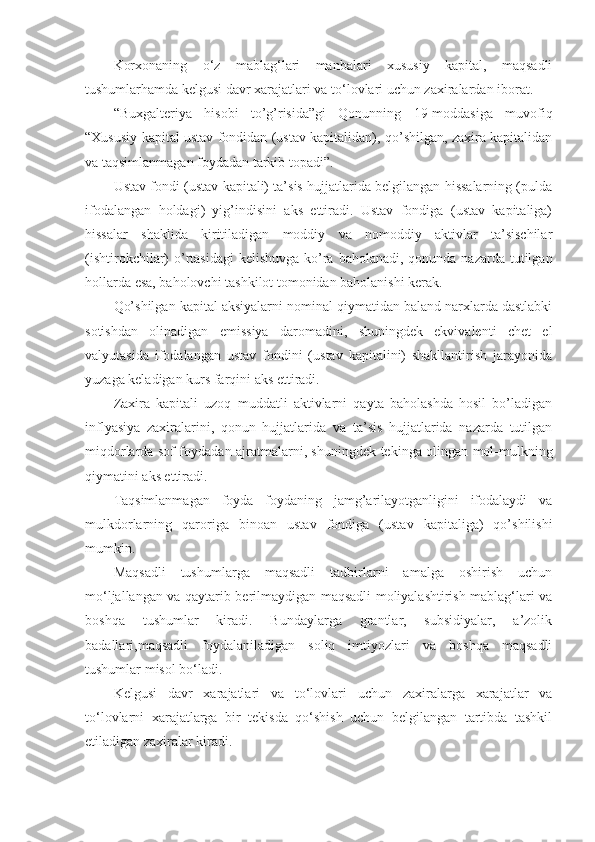 Korxonaning   o‘z   mablag‘lari   manbalari   xususiy   kapital,   maqsadli
tushumlarhamda kelgusi davr xarajatlari va to‘lovlari uchun zaxiralardan iborat.
“Buxgalteriya   hisobi   to’g’risida”gi   Qonunning   19-moddasiga   muvofiq
“ Xususiy kapital ustav fondidan (ustav kapitalidan), qo’shilgan, zaxira kapitalidan
va taqsimlanmagan foydadan tarkib topadi”. 
Ustav fondi (ustav kapitali) ta’sis hujjatlarida belgilangan hissalarning (pulda
ifodalangan   holdagi)   yig’indisini   aks   ettiradi.   Ustav   fondiga   (ustav   kapitaliga)
hissalar   shaklida   kiritiladigan   moddiy   va   nomoddiy   aktivlar   ta’sischilar
(ishtirokchilar)  o’rtasidagi  kelishuvga  ko’ra baholanadi,  qonunda nazarda tutilgan
hollarda esa, baholovchi tashkilot tomonidan baholanishi kerak.
Qo’shilgan kapital aksiyalarni nominal qiymatidan baland narxlarda dastlabki
sotishdan   olinadigan   emissiya   daromadini,   shuningdek   ekvivalenti   chet   el
valyutasida   ifodalangan   ustav   fondini   (ustav   kapitalini)   shakllantirish   jarayonida
yuzaga keladigan kurs farqini aks ettiradi.
Zaxira   kapitali   uzoq   muddatli   aktivlarni   qayta   baholashda   hosil   bo’ladigan
inflyasiya   zaxiralarini,   qonun   hujjatlarida   va   ta’sis   hujjatlarida   nazarda   tutilgan
miqdorlarda sof foydadan ajratmalarni, shuningdek tekinga olingan mol-mulkning
qiymatini aks ettiradi.
Taqsimlanmagan   foyda   foydaning   jamg’arilayotganligini   ifodalaydi   va
mulkdorlarning   qaroriga   binoan   ustav   fondiga   (ustav   kapitaliga)   qo’shilishi
mumkin .
Maqsadli   tushumlarga   maqsadli   tadbirlarni   amalga   oshirish   uchun
mo‘ljallangan va qaytarib berilmaydigan maqsadli moliyalashtirish mablag‘lari va
boshqa   tushumlar   kiradi.   Bundaylarga   grantlar,   subsidiyalar,   a’zolik
badallari,maqsadli   foydalaniladigan   soliq   imtiyozlari   va   boshqa   maqsadli
tushumlar misol bo‘ladi. 
Kelgusi   davr   xarajatlari   va   to‘lovlari   uchun   zaxiralarga   xarajatlar   va
to‘lovlarni   xarajatlarga   bir   tekisda   qo‘shish   uchun   belgilangan   tartibda   tashkil
etiladigan zaxiralar kiradi. 