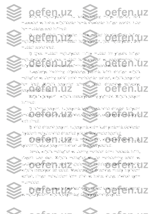 Xo’jalik   majburiyatlari   -   bu   korxonalarining   moliya   organlari,   bank
muasasalari   va   boshqa   xo’jaliklardan   hamda   shaxslardan   bo’lgan   qarzidir.   B u lar
ham muddatiga  q arab bo’linadi:
a)   U zoq   muddatli   majburiyatlar.   To’lov   muddati   bir   yildan   ortiq   bo’lgan
majburiyatlar.   Bularga   uzoq   muddatli   bank   kreditlari ,   ijara   majburiyatlari,   uzoq
muddatli qarzlar kiradi.
b)   Qisqa   muddatli   majburiyatlar.   To’lov   muddati   bir   yilgacha   bo’lgan
majburiyatlar.   Bular   qisqa   muddatli   bank   kreditlar i   va   qarzlar,   mehnat   haqi
bo’yicha qarzlar ,  soliqdan qarzlar, ta’minotchilardan qarzlar va h.k. kiradi. 
Buxgalteriya   hisobining   ob’yektlariga   yuqorida   ko‘rib   chiqilgan   xo‘jalik
mablag‘lari   va   ularning   tashkil   topish   manbalaridan   tashqari,   xo‘jalik   jarayonlari
ham   kiradi.   Xo‘jalik   jarayonlari   ta’minot,   ishlab   chiqarishva   realizatsiya
jarayonlaridan iborat.
Xo’jalik   jarayoni   –   xo’jalik   operatsiyalarining   yi g’ ind i si.   Xo’jalik   jarayoni
bo’linadi:
1)  Ta’minot  jarayoni. Bu jarayonda korxonalarda ishlab chiqarish faoliyatini
amalga oshirishda zarur bo’lgan aktivlar, shu jumladan, asosiy va aylanma aktivlar
sotib olinadi. 
2) Ishlab chiqarish jarayoni. Bu jarayonda xodim kuchi yordamida aktivlardan
foydalanib mahsulot ishlab chiqari l adi  yo ki ish va xizmat lar  bajariladi 
3)   Sotish   jarayoni.   Bu   jarayonda   mahsulot   (ish,   xizmat)   sotiladi   va   pulga
aylantirilib, kelgusi jarayo n ni boshlash uchun sharoit yaratiladi. 
Demak,   xo‘jalik   mablag‘lari   va   ularning   manbalari   doimo   harakatda   bo‘lib,
o‘zgarib   turar   ekan.   Xo‘jalik   mablag‘lari   va   ular   manbalarining   tarkibi   va
tuzulishida   sodir   bo‘lib,   tegishli   hujjatlar   bilan   tasdiqlangan   ayrim   o‘zgarishlar
xo‘jalik   operatsiyasi   deb   ataladi.   Masalan,   ishlab   chiqarishga   moddiy   boyliklarni
sarflash,   olingan   mahsulotlarni   kirim   qilish   va   boshqa   shunga   o‘xshash   ayrim
muomalalar.
Shunday qilib,   buxgalteriya hisobining predmeti   korxona aktivlari, kapitali
va majburiyatlarini xo’jalik jarayonidagi doiraviy aylanishiga aytiladi. 