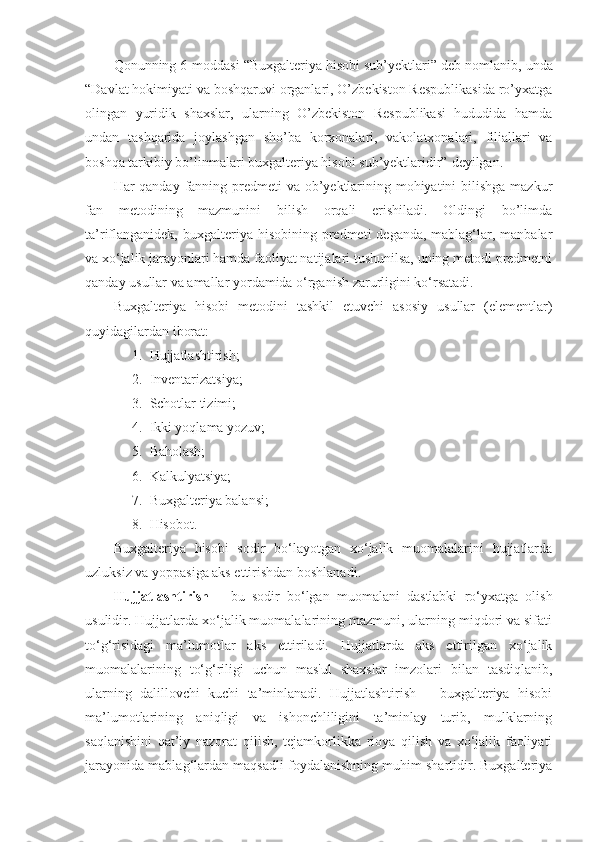 Qonunning 6-moddasi  “ Buxgalteriya hisobi sub’yektlari ” deb nomlanib, unda
“ Davlat hokimiyati va boshqaruvi organlari, O’zbekiston Respublikasida ro’yxatga
olingan   yuridik   shaxslar,   ularning   O’zbekiston   Respublikasi   hududida   hamda
undan   tashqarida   joylashgan   sho’ba   korxonalari,   vakolatxonalari,   filiallari   va
boshqa tarkibiy bo’linmalari buxgalteriya hisobi sub’yektlaridir”  deyilgan.
Har qanday fanning predmeti va ob’yektlarining mohiyatini  bilishga mazkur
fan   metodining   mazmunini   bilish   orqali   erishiladi.   Oldingi   bo’limda
ta’riflanganidek,  buxgalteriya hisobining predmeti  deganda, mablag‘lar, manbalar
va xo‘jalik jarayonlari hamda faoliyat natijalari tushunilsa, uning metodi predmetni
qanday usullar va amallar yordamida o‘rganish zarurligini ko‘rsatadi.
Buxgalteriya   hisobi   metodini   tashkil   etuvchi   asosiy   usullar   (elementlar)
quyidagilardan iborat: 
1. Hujjatlashtirish;
2. Inventarizatsiya; 
3. Schotlar tizimi;
4. Ikki yoqlama yozuv; 
5. Baholash; 
6. Kalkulyatsiya; 
7. Buxgalteriya balansi;
8. Hisobot. 
Buxgalteriya   hisobi   sodir   bo‘layotgan   xo‘jalik   muomalalarini   hujjatlarda
uzluksiz va yoppasiga aks ettirishdan boshlanadi. 
Hujjatlashtirish   –   bu   sodir   bo‘lgan   muomalani   dastlabki   ro‘yxatga   olish
usulidir. Hujjatlarda xo‘jalik muomalalarining mazmuni, ularning miqdori va sifati
to‘g‘risidagi   ma’lumotlar   aks   ettiriladi.   Hujjatlarda   aks   ettirilgan   xo‘jalik
muomalalarining   to‘g‘riligi   uchun   mas'ul   shaxslar   imzolari   bilan   tasdiqlanib,
ularning   dalillovchi   kuchi   ta’minlanadi.   Hujjatlashtirish   –   buxgalteriya   hisobi
ma’lumotlarining   aniqligi   va   ishonchliligini   ta’minlay   turib,   mulklarning
saqlanishini   qat’iy   nazorat   qilish,   tejamkorlikka   rioya   qilish   va   xo‘jalik   faoliyati
jarayonida mablag‘lardan maqsadli foydalanishning muhim shartidir. Buxgalteriya 