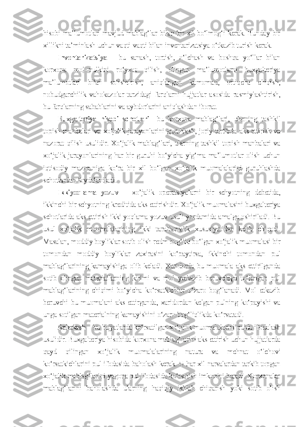 hisobi   ma’lumotlari  mavjud  mablag‘lar   bilan  bir  xil  bo‘lmog‘i   kerak. Bunday  bir
xillikni ta’minlash uchun vaqti-vaqti bilan inventarizatsiya o‘tkazib turish kerak. 
Inventarizatsiya   –   bu   sanash,   tortish,   o‘lchash   va   boshqa   yo‘llar   bilan
korxona   mol-mulkini   ro‘yxat   qilish,   olingan   ma’lumotlarni   buxgalteriya
ma’lumotlari   bilan   solishtirish,   aniqlangan   kamomad,   ortiqcha   chiqish,
nobudgarchilik   vahokazolar   tarzidagi   farqlarni   hujjatlar   asosida   rasmiylashtirish,
bu farqlarning sabablarini va aybdorlarini aniqlashdan iborat. 
Buxgalteriya   hisobi   schotlari –   bu   korxona   mablag‘lari,   ularning   tashkil
topish   manbalari   va   xo‘jalik   jarayonlarini   guruhlash,   joriy  tartibda  aks   ettirish   va
nazorat   qilish   usulidir.   Xo‘jalik   mablag‘lari,   ularning   tashkil   topish   manbalari   va
xo‘jalik   jarayonlarining   har   bir   guruhi   bo‘yicha   yig‘ma   ma’lumotlar   olish   uchun
iqtisodiy   mazmuniga   ko‘ra   bir   xil   bo‘lgan   xo‘jalik   muomalalarini   guruhlashda
schotlardan foydalaniladi. 
Ikkiyoqlama   yozuv   –   xo’jalik   operatsiyalarni   bir   schyotning   debetida,
ikkinchi bir schyotning kreditida aks ettirishdir . Xo‘jalik muomalasini buxgalteriya
schotlarida aks ettirish ikki yoqlama yozuv usuli yordamida amalga oshiriladi. Bu
usul   xo‘jalik   muomalalarining   ikki   taraflamalik   xususiyatidan   kelib   chiqadi.
Masalan, moddiy boyliklar sotib olish redm bog‘liq bo‘lgan xo‘jalik muomalasi bir
tomondan   moddiy   boyliklar   zaxirasini   ko‘paytirsa,   ikkinchi   tomondan   pul
mablag‘larining   kamayishiga   olib   keladi.   Xaridorda   bu   muomala   aks   ettirilganda
sotib   olingan   materiallarning   kirimi   va   mol   yetkazib   beruvchiga   to‘langan   pul
mablag‘larining   chiqimi   bo‘yicha   ko‘rsatkichlar   o‘zaro   bog‘lanadi.   Mol   etkazib
beruvchi   bu   muomalani   aks   ettirganda,   xaridordan   kelgan   pulning   ko‘payishi   va
unga sotilgan materialning kamayishini o‘zaro bog‘liqlikda ko‘rsatadi. 
Baholash  – bu hujjatlarda ko‘rsatilgan xo‘jalik muomalalarini pulda ifodalash
usulidir. Buxgalteriya hisobida korxona mablag‘larini aks ettirish uchun hujjatlarda
qayd   qilingan   xo‘jalik   muomalalarining   natura   va   mehnat   o‘lchovi
ko‘rsatkichlarini pul ifodasida baholash kerak. U har xil narsalardan tarkib topgan
xo‘jalik mablag‘larini yagona pul ifodasida ko‘rsatish imkonini beradi. Korxonalar
mablag‘larini   baholashda   ularning   haqiqiy   ishlab   chiqarish   yoki   sotib   olish 