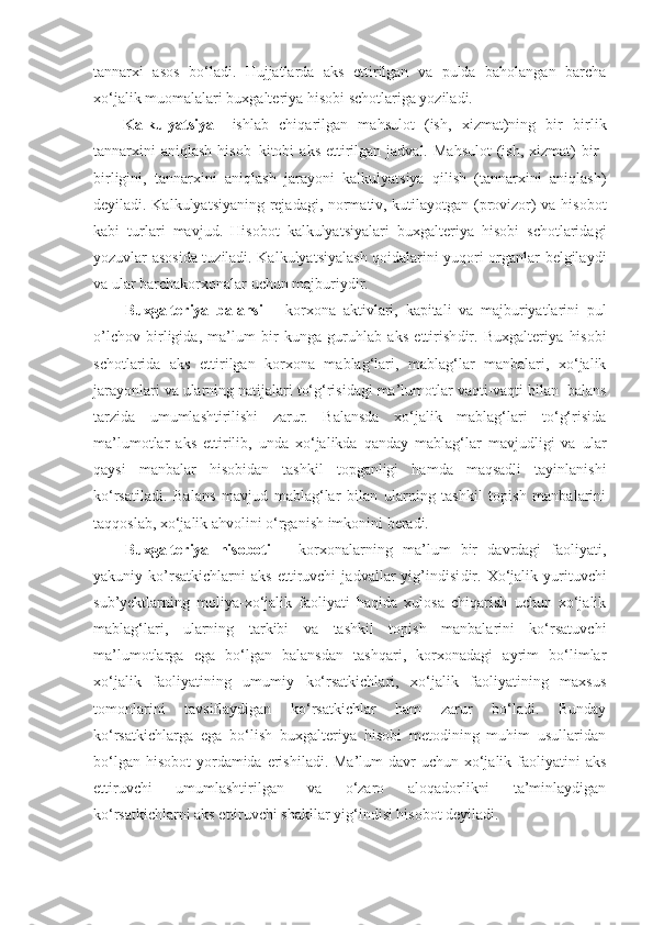 tannarxi   asos   bo‘ladi.   Hujjatlarda   aks   ettirilgan   va   pulda   baholangan   barcha
xo‘jalik muomalalari buxgalteriya hisobi schotlariga yoziladi. 
Kalkulyatsiya   –ishlab   chiqarilgan   mahsulot   (ish,   xizmat)ning   bir   birlik
tannarxini   aniqlash  hisob–kitobi   aks  ettirilgan  jadval.  Mahsulot  (ish,  xizmat)   bir–
birligini,   tannarxini   aniqlash   jarayoni   kalkulyatsiya   qilish   (tannarxini   aniqlash)
deyiladi.   Kalkulyatsiyaning rejadagi, normativ, kutilayotgan (provizor) va hisobot
kabi   turlari   mavjud.   Hisobot   kalkulyatsiyalari   buxgalteriya   hisobi   schotlaridagi
yozuvlar asosida tuziladi. Kalkulyatsiyalash qoidalarini yuqori organlar belgilaydi
va ular barchakorxonalar uchun majburiydir. 
Buxgalteriya   balansi   –   korxona   aktivlari,   kapitali   va   majburiyatlarini   pul
o’lchov   birligida,   ma’lum   bir   kunga   guruhlab   aks   ettirish dir.   Buxgalteriya   hisobi
schotlarida   aks   ettirilgan   korxona   mablag‘lari,   mablag‘lar   manbalari,   xo‘jalik
jarayonlari va ularning natijalari to‘g‘risidagi ma’lumotlar vaqti-vaqti bilan  balans
tarzida   umumlashtirilishi   zarur.   Balansda   xo‘jalik   mablag‘lari   to‘g‘risida
ma’lumotlar   aks   ettirilib,   unda   xo‘jalikda   qanday   mablag‘lar   mavjudligi   va   ular
qaysi   manbalar   hisobidan   tashkil   topganligi   hamda   maqsadli   tayinlanishi
ko‘rsatiladi.   Balans   mavjud   mablag‘lar   bilan   ularning   tashkil   topish   manbalarini
taqqoslab, xo‘jalik ahvolini o‘rganish imkonini beradi. 
Buxgalteriya   hisoboti   –   korxona larning   ma’lum   bir   davrdagi   faoliyati,
yakuniy   ko’rsatkichlarni   aks   ettiruvchi   jadvallar   yig’indisi dir.   Xo‘jalik   yurituvchi
sub’yektlarning   moliya-xo‘jalik   faoliyati   haqida   xulosa   chiqarish   uchun   xo‘jalik
mablag‘lari,   ularning   tarkibi   va   tashkil   topish   manbalarini   ko‘rsatuvchi
ma’lumotlarga   ega   bo‘lgan   balansdan   tashqari,   korxonadagi   ayrim   bo‘limlar
xo‘jalik   faoliyatining   umumiy   ko‘rsatkichlari,   xo‘jalik   faoliyatining   maxsus
tomonlarini   tavsiflaydigan   ko‘rsatkichlar   ham   zarur   bo‘ladi.   Bunday
ko‘rsatkichlarga   ega   bo‘lish   buxgalteriya   hisobi   metodining   muhim   usullaridan
bo‘lgan hisobot  yordamida  erishiladi.  Ma’lum  davr  uchun  xo‘jalik faoliyatini  aks
ettiruvchi   umumlashtirilgan   va   o‘zaro   aloqadorlikni   ta’minlaydigan
ko‘rsatkichlarni aks ettiruvchi shakllar yig‘indisi hisobot deyiladi.  