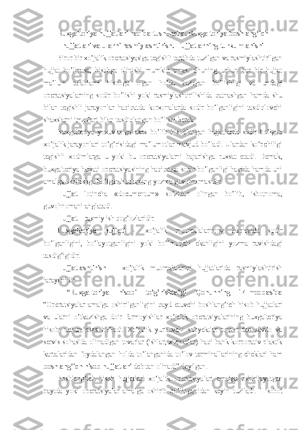 Buxgalteriya hujjatlari haqida tushuncha . B uxgalteriya boshlang‘ich
hujjatlari va ularni rasmiylashtirish . Hujjatlarning turkumlanishi
Biror bir xo’jalik operatsiyasiga tegishli tartibda tuzilgan va rasmiylashtirilgan
hujjat   bo’lmasa,   hisobga   olinishi   mumkin   emas.   Shuning   uchun   har   bir   hujjat
ma’lum   talablarni   hisobga   olgan   holda   tuzilgan   bo’lishligi   va   undagi
operatsiyalarning   sodir   bo’lishi   yoki   rasmiylashtirilishida   qatnashgan   hamda   shu
bilan   tegishli   jarayonlar   haqiqatda   korxonalarda   sodir   bo’lganligini   tasdiqlovchi
shaxslarni imzolari bilan tasdiqlangan bo’lishi kerak.
Buxgalteriya   yozuvlariga   asos   bo’lib   hisoblangan   hujjatlarda   sodir   bo’lgan
xo’jalik jarayonlari to’g’risidagi  ma’lumotlar mavjud bo’ladi. Ulardan ko’pchiligi
tegishli   xodimlarga   u   yoki   bu   operatsiyalarni   bajarishga   ruxsat   etadi.   Demak,
buxgalteriya hujjati operatsiyasining haqiqatda sodir bo’lganligi haqida hamda uni
amalga oshirishga bo’lgan huquqning yozma guvohnomasidir. 
Hujjat   lotincha   «documentum»   so’zidan   olingan   bo’lib,   isbotnoma,
guvohnomani anglatadi. 
Hujjat  –  rasmiy ish qog’ozlaridi r . 
Buxgalteriya   hujjati   –   xo’jalik   muomalalarining   haqiqatda   sodir
bo’lganligini,   bo’layotganligini   yoki   bo’lmoqchi   ekanligini   yozma   ravishdagi
tasdig’igidi r . 
Hujjatlashtirish   –   xo’jalik   muomalalarini   hujjatlarida   rasmiylashtirish
jarayonidi r .
  “Buxgalteriya   hisobi   to’g’risida”gi   Qonunning   14-moddasida
“ Opera t siyalar   amalga   oshirilganligini   qayd   etuvchi   boshlang’ich   hisob   hujjatlari
va   ularni   o’tkazishga   doir   farmoyishlar   xo’jalik   operatsiyalarining   buxgalteriya
hisobi   uchun   asos   bo’ladi.   Xo’jalik   yurituvchi   subyektlar   tomonidan   savdo   va
servis sohasida olinadigan tovarlar (ishlar, xizmatlar) haqi bank korporativ plastik
kartalaridan   foydalangan   holda   to’langanida   to’lov   terminallarining   cheklari   ham
boshlang’ich hisob hujjatlari  deb tan olinadi ” deyilgan .
Boshlang’ich   hisob   hujjatlari   xo’jalik   opera t siyalari   amalga   oshirilayotgan
paytda   yoki   opera t siyalar   amalga   oshirib   bo’linganidan   keyin   tuziladi.   Hisobot 