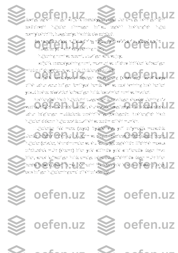 davriga   tegishli   bo’lgan   xo’jalik   operatsiyalari,   agar   ular   amalga   oshirilganligini
tasdiqlovchi   hujjatlar   olinmagan   bo’lsa,   tegishli   boshlang’ich   hujjat
rasmiylashtirilib, buxgalteriya hisobida aks ettiriladi.  
Boshlang’ich hisob hujjatlarining majburiy rekvizitlari quyidagilardir:
 buxgalteriya hisobi subyektining nomi;
 hujjatning nomi va raqami, u tuzilgan sana va joy;
 xo’jalik operatsiyasining  nomi, mazmuni va o’lchov birliklari ko’rsatilgan
miqdor o’lchovi (natura va pulda ifodalangan holda);
 xo’jalik   operatsiyasini   bajargan   shaxslarning   (shaxsning)   identifikasiya
qilish   uchun   zarur   bo’lgan   familiyasi   hamda   ismi   va   otasi   ismining   bosh   harflari
yoxud boshqa rekvizitlari ko’rsatilgan holda lavozimlari nomi va imzolari.
Boshlang’ich hisob hujjatlarini tuzgan hamda imzolagan shaxslar ularning o’z
vaqtida, to’g’ri va ishonchli tuzilishi, shuningdek buxgalteriya hisobida aks ettirish
uchun   belgilangan   muddatlarda   topshirilishiga   javobgardir.   Boshlang’ich   hisob
hujjatlari elektron hujjat tarzida tuzilishi va taqdim etilishi mumkin.
Hujjatlardan   ikki   marta   (qayta)   foydalanishga   yo’l   qo’ymaslik   maqsadida
ulardan ba’zilari o’chiriladi. Bu kirim va chiqim orderlarga biriktiriladigan barcha
hujjatlar (arizalar, ishonchnomalar va shu kabilar)ga tegishlidir. O’chirish maxsus
to’rtburchak   muhr   (shtamp)   bilan   yoki   «Olindi»   yoki   «To’lanadi»   degan   imzo
bilan,   sanasi   ko’rsatilgan   holda   amalga   oshiriladi.   «O’chirildi»   degan   muhr   bilan
barcha   bank   hujjatlari   hamda   ish   haqini   hisoblash   yoki   boshqa   to’lovlar   qilishga
asos bo’lgan hujjatlarning amal qilishi to’xtatiladi. 