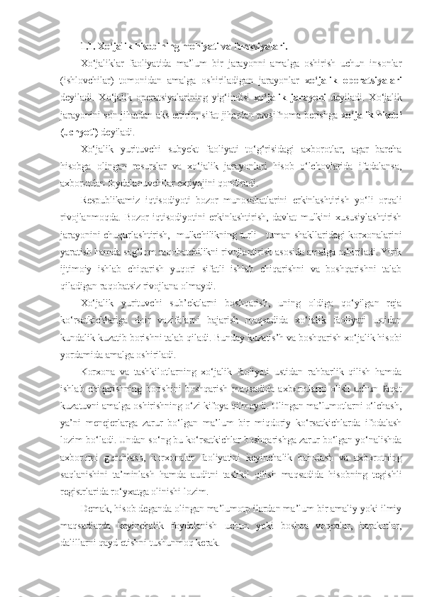 1.1.   Xo‘jalik hisobining mohiyati va funksiyalari. 
X o‘jaliklar   faoliyatida   ma’lum   bir   jarayonni   amalga   oshirish   uchun   insonlar
(ishlovchilar)   tomonidan   amalga   oshiriladigan   jarayonlar   xo‘jalik   operatsiyalari
deyiladi.   Xo‘jalik   operatsiyalarining   yig‘indisi   xo‘jalik   jarayoni   deyiladi.   Xo‘jalik
jarayonini son jihatdan aks ettirib, sifat jihatdan tavsifnoma berishga   xo‘jalik hisobi
(uchyoti)  deyiladi.
Xo‘jalik   yurituvchi   subyekt   faoliyati   to‘g‘risidagi   axborotlar,   agar   barcha
hisobga   olingan   resurslar   va   xo‘jalik   jarayonlari   hisob   o‘lchovlarida   ifodalansa,
axborotdan foydalanuvchilar extiyojini qondiradi. 
Respublikamiz   iqtisodiyoti   bozor   munosabatlarini   erkinlashtirish   yo‘li   orqali
rivojlanmoqda.   Bozor   iqtisodiyotini   erkinlashtirish,   davlat   mulkini   xususiylashtirish
jarayonini chuqurlashtirish,   mulkchilikning turli - tuman shakllaridagi korxonalarini
yaratish hamda sog‘lom raqobatchilikni rivojlantirish asosida amalga oshiriladi. Yirik
ijtimoiy   ishlab   chiqarish   yuqori   sifatli   ishlab   chiqarishni   va   boshqarishni   talab
qiladigan raqobatsiz rivojlana olmaydi.
Xo‘jalik   yurituvchi   sub’ektlarni   boshqarish,   uning   oldiga   qo‘yilgan   reja
ko‘rsatkichlariga   doir   vazifalarni   bajarish   maqsadida   xo‘jalik   faoliyati   ustidan
kundalik kuzatib borishni talab qiladi. Bunday kuzatis’h va boshqarish xo‘jalik hisobi
yordamida amalga oshiriladi.
Korxona   va   tashkilotlarning   xo‘jalik   faoliyati   ustidan   rahbarlik   qilish   hamda
ishlab   chiqarishning   borishini   boshqarish   maqsadida   axborotlarni   olish   uchun   faqat
kuzatuvni amalga oshirishning o‘zi kifoya qilmaydi. Olingan ma’lumotlarni o‘lchash,
ya’ni   menejerlarga   zarur   bo‘lgan   ma’lum   bir   miqdoriy   ko‘rsatkichlarda   ifodalash
lozim bo‘ladi. Undan so‘ng bu ko‘rsatkichlar boshqarishga zarur bo‘lgan yo‘nalishda
axborotni   guruhlash,   korxonalar   faoliyatini   keyinchalik   baholash   va   axborotning
saqlanishini   ta’minlash   hamda   auditni   tashkil   qilish   maqsadida   hisobning   tegishli
registrlarida ro‘yxatga olinishi lozim.
Demak, hisob deganda olingan ma’lumotp ilardan ma’lum bir amaliy yoki ilmiy
maqsadlarda   keyinchalik   foydalanish   uchun   yoki   boshqa   voqealar,   harakatlar,
dalillarni qayd etishni tushunmoq kerak. 