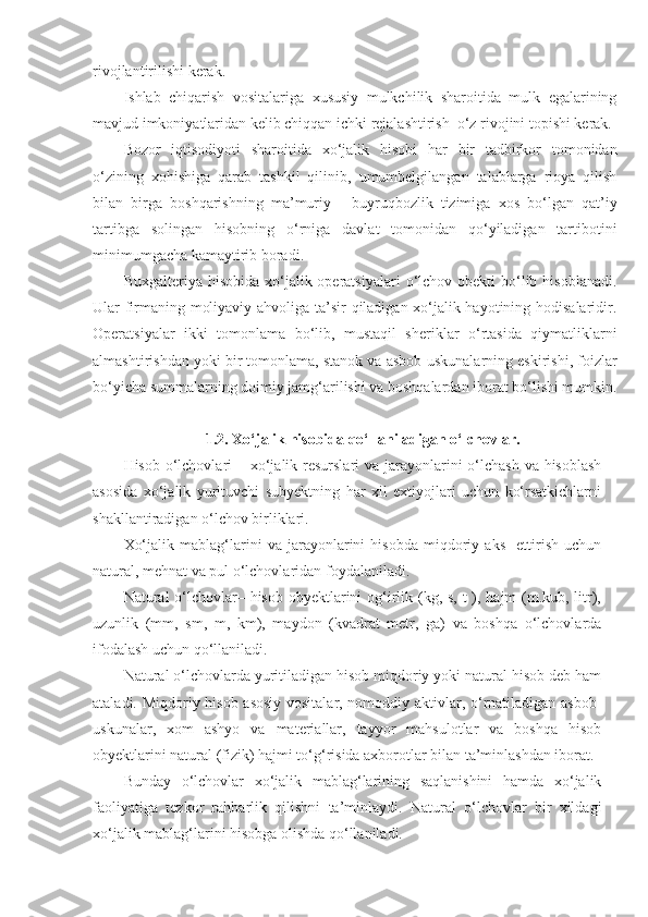 rivojlantirilishi kerak.
Ishlab   chiqarish   vositalariga   xususiy   mulkchilik   sharoitida   mulk   egalarining
mavjud imkoniyatlaridan kelib chiqqan ichki rejalashtirish  o‘z rivojini topishi kerak.
Bozor   iqtisodiyoti   sharoitida   xo‘jalik   hisobi   har   bir   tadbirkor   tomonidan
o‘zining   xohishiga   qarab   tashkil   qilinib,   umumbelgilangan   talablarga   rioya   qilish
bilan   birga   boshqarishning   ma’muriy   -   buyruqbozlik   tizimiga   xos   bo‘lgan   qat’iy
tartibga   solingan   hisobning   o‘rniga   davlat   tomonidan   qo‘yiladigan   tartibotini
minimumgacha kamaytirib boradi.
Buxgalteriya  hisobida   xo‘jalik  operatsiyalari  o‘lchov obekti   bo‘lib  hisoblanadi.
Ular firmaning moliyaviy ahvoliga ta’sir qiladigan xo‘jalik hayotining hodisalaridir.
Operatsiyalar   ikki   tomonlama   bo‘lib,   mustaqil   sheriklar   o‘rtasida   qiymatliklarni
almashtirishdan yoki bir tomonlama, stanok va asbob-uskunalarning eskirishi, foizlar
bo‘yicha summalarning doimiy jamg‘arilishi va boshqalardan iborat bo‘lishi mumkin.
1.2. Xo‘jalik hisobida qo‘llaniladigan o‘lchovlar.
Hisob o‘lchovlari  – xo‘jalik resurslari va jarayonlarini  o‘lchash  va hisoblash
asosida   xo‘jalik   yurituvchi   subyektning   har   xil   extiyojlari   uchun   ko‘rsatkichlarni
shakllantiradigan o‘lchov birliklari. 
Xo‘jalik   mablag‘larini   va   jarayonlarini   hisobda   miqdoriy   aks     ettirish   uchun
natural, mehnat va pul o‘lchovlaridan foydalaniladi. 
Natural o‘lchovlar– hisob obyektlarini  og‘irlik (kg, s, t  ), hajm (m.kub, litr),
uzunlik   (mm,   sm,   m,   km),   maydon   (kvadrat   metr,   ga)   va   boshqa   o‘lchovlarda
ifodalash uchun qo‘llaniladi. 
Natural o‘lchovlarda yuritiladigan hisob miqdoriy yoki natural hisob deb ham
ataladi. Miqdoriy hisob asosiy vositalar, nomoddiy aktivlar, o‘rnatiladigan asbob-
uskunalar,   xom   ashyo   va   materiallar,   tayyor   mahsulotlar   va   boshqa   hisob
obyektlarini natural (fizik) hajmi to‘g‘risida axborotlar bilan ta’minlashdan iborat. 
Bunday   o‘lchovlar   xo‘jalik   mablag‘larining   saqlanishini   hamda   xo‘jalik
faoliyatiga   tezkor   rahbarlik   qilishni   ta’minlaydi.   Natural   o‘lchovlar   bir   xildagi
xo‘jalik mablag‘larini hisobga olishda qo‘llaniladi.  