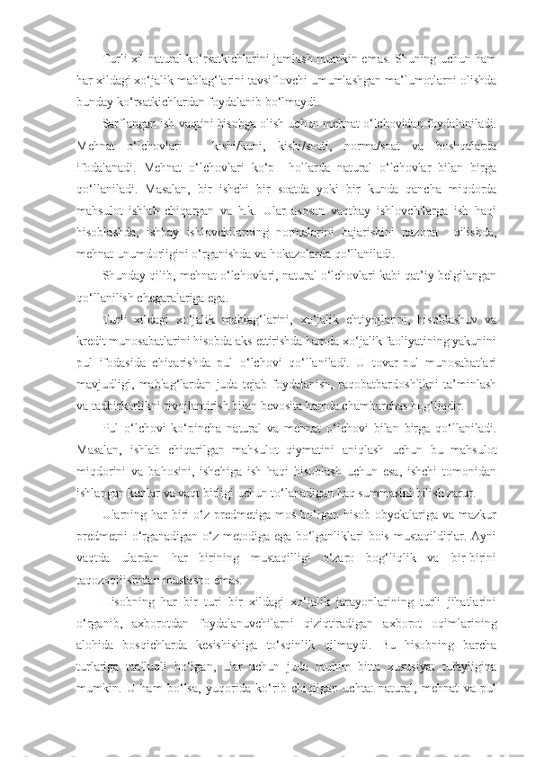 Turli xil natural ko‘rsatkichlarini jamlash mumkin emas. Shuning uchun ham
har xildagi xo‘jalik mablag‘larini tavsiflovchi umumlashgan ma’lumotlarni olishda
bunday ko‘rsatkichlardan foydalanib bo‘lmaydi. 
Sarflangan ish vaqtini hisobga olish uchun mehnat o‘lchovidan foydalaniladi.
Mehnat   o‘lchovlari   –   kishi/kuni,   kishi/soati,   norma/soat   va   boshqalarda
ifodalanadi.   Mehnat   o‘lchovlari   ko‘p     hollarda   natural   o‘lchovlar   bilan   birga
qo‘llaniladi.   Masalan,   bir   ishchi   bir   soatda   yoki   bir   kunda   qancha   miqdorda
mahsulot   ishlab   chiqargan   va   h.k.   Ular   asosan   vaqtbay   ishlovchilarga   ish   haqi
hisoblashda,   ishbay   ishlovchilarning   normalarini   bajarishini   nazorat     qilishda,
mehnat unumdorligini o‘rganishda va hokazolarda qo‘llaniladi. 
Shunday qilib, mehnat o‘lchovlari, natural o‘lchovlari kabi qat’iy belgilangan
qo‘llanilish chegaralariga ega. 
Turli   xildagi   xo‘jalik   mablag‘larini,   xo‘jalik   ehtiyojlarini,   hisoblashuv   va
kredit munosabatlarini hisobda aks ettirishda hamda xo‘jalik faoliyatining yakunini
pul   ifodasida   chiqarishda   pul   o‘lchovi   qo‘llaniladi.   U   tovar-pul   munosabatlari
mavjudligi,   mablag‘lardan   juda   tejab   foydalanish,   raqobatbardoshlikni   ta’minlash
va tadbirkorlikni rivojlantirish bilan bevosita hamda chambarchas bog‘liqdir. 
Pul   o‘lchovi   ko‘pincha   natural   va   mehnat   o‘lchovi   bilan   birga   qo‘llaniladi.
Masalan,   ishlab   chiqarilgan   mahsulot   qiymatini   aniqlash   uchun   bu   mahsulot
miqdorini   va   bahosini,   ishchiga   ish   haqi   hisoblash   uchun   esa,   ishchi   tomonidan
ishlangan kunlar va vaqt birligi uchun to‘lanadigan haq summasini bilish zarur.
Ularning  har  biri  o‘z predmetiga  mos  bo‘lgan  hisob  obyektlariga  va  mazkur
predmetni o‘rganadigan o‘z metodiga ega bo‘lganliklari bois mustaqildirlar. Ayni
vaqtda   ulardan   har   birining   mustaqilligi   o‘zaro   bog‘liqlik   va   bir-birini
taqozoqilishidan mustasno emas. 
Hisobning   har   bir   turi   bir   xildagi   xo‘jalik   jarayonlarining   turli   jihatlarini
o‘rganib,   axborotdan   foydalanuvchilarni   qiziqtiradigan   axborot   oqimlarining
alohida   bosqichlarda   kesishishiga   to‘sqinlik   qilmaydi.   Bu   hisobning   barcha
turlariga   taalluqli   bo‘lgan,   ular   uchun   juda   muhim   bitta   xususiyat   tufayligina
mumkin.   U   ham   bo‘lsa,   yuqorida   ko‘rib   chiqilgan   uchta:   natural,   mehnat   va   pul 