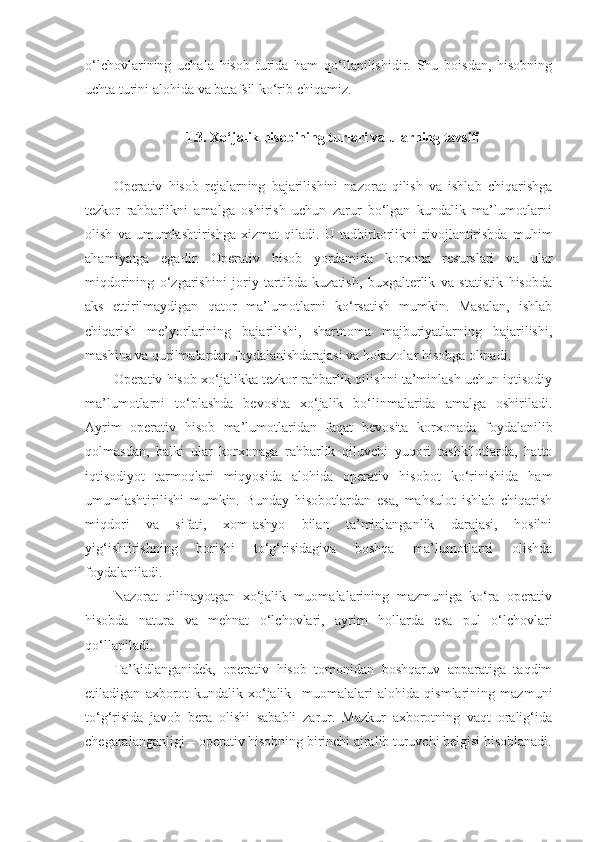 o‘lchovlarining   uchala   hisob   turida   ham   qo‘llanilishidir.   Shu   boisdan,   hisobning
uchta turini alohida va batafsil ko‘rib chiqamiz. 
1.3. Xo‘jalik hisobining turlari va ularning tavsifi
Operativ   hisob   rejalarning   bajarilishini   nazorat   qilish   va   ishlab   chiqarishga
tezkor   rahbarlikni   amalga   oshirish   uchun   zarur   bo‘lgan   kundalik   ma’lumotlarni
olish   va   umumlashtirishga   xizmat   qiladi.   U   tadbirkorlikni   rivojlantirishda   muhim
ahamiyatga   egadir.   Operativ   hisob   yordamida   korxona   resurslari   va   ular
miqdorining   o‘zgarishini   joriy   tartibda   kuzatish,   buxgalterlik   va   statistik   hisobda
aks   ettirilmaydigan   qator   ma’lumotlarni   ko‘rsatish   mumkin.   Masalan,   ishlab
chiqarish   me’yorlarining   bajarilishi,   shartnoma   majburiyatlarning   bajarilishi,
mashina va qurilmalardan foydalanishdarajasi va hokazolar hisobga olinadi. 
Operativ hisob xo‘jalikka tezkor rahbarlik qilishni ta’minlash uchun iqtisodiy
ma’lumotlarni   to‘plashda   bevosita   xo‘jalik   bo‘linmalarida   amalga   oshiriladi.
Ayrim   operativ   hisob   ma’lumotlaridan   faqat   bevosita   korxonada   foydalanilib
qolmasdan,   balki   ular   korxonaga   rahbarlik   qiluvchi   yuqori   tashkilotlarda,   hatto
iqtisodiyot   tarmoqlari   miqyosida   alohida   operativ   hisobot   ko‘rinishida   ham
umumlashtirilishi   mumkin.   Bunday   hisobotlardan   esa,   mahsulot   ishlab   chiqarish
miqdori   va   sifati,   xom-ashyo   bilan   ta’minlanganlik   darajasi,   hosilni
yig‘ishtirishning   borishi   to‘g‘risidagiva   boshqa   ma’lumotlarni   olishda
foydalaniladi. 
Nazorat   qilinayotgan   xo‘jalik   muomalalarining   mazmuniga   ko‘ra   operativ
hisobda   natura   va   mehnat   o‘lchovlari,   ayrim   hollarda   esa   pul   o‘lchovlari
qo‘llaniladi. 
Ta’kidlanganidek,   operativ   hisob   tomonidan   boshqaruv   apparatiga   taqdim
etiladigan   axborot   kundalik   xo‘jalik     muomalalari   alohida   qismlarining   mazmuni
to‘g‘risida   javob   bera   olishi   sababli   zarur.   Mazkur   axborotning   vaqt   oralig‘ida
chegaralanganligi – operativ hisobning birinchi ajralib turuvchi belgisi hisoblanadi. 