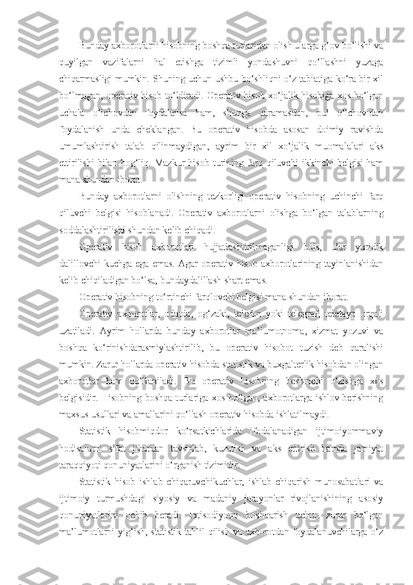 Bunday axborotlarni hisobning boshqa turlaridan olish ularga g‘ov bo‘lishi va
quyilgan   vazifalarni   hal   etishga   tizimli   yondashuvni   qo‘llashni   yuzaga
chiqarmasligi mumkin. Shuning uchun ushbu bo‘shliqni o‘z tabiatiga ko‘ra bir xil
bo‘lmagan, operativ hisob to‘ldiradi. Operativ hisob xo‘jalik hisobiga xos bo‘lgan
uchala   o‘lchovdan   foydalansa   ham,   shunga   qaramasdan,   pul   o‘lchovidan
foydalanish   unda   cheklangan.   Bu   operativ   hisobda   asosan   doimiy   ravishda
umumlashtirish   talab   qilinmaydigan,   ayrim   bir   xil   xo‘jalik   muomalalari   aks
ettirilishi   bilan   bog‘liq.   Mazkur   hisob   turining   farq   qiluvchi   ikkinchi   belgisi   ham
mana shundan iborat. 
Bunday   axborotlarni   olishning   tezkorligi   operativ   hisobning   uchinchi   farq
qiluvchi   belgisi   hisoblanadi.   Operativ   axborotlarni   olishga   bo‘lgan   talablarning
soddalashtirilishi shundan kelib chiqadi. 
Operativ   hisob   axborotlari   hujjatlashtirilmaganligi   bois,   ular   yuridik
dalillovchi  kuchga  ega  emas.  Agar  operativ  hisob  axborotlarining tayinlanishidan
kelib chiqiladigan bo‘lsa, bundaydalillash shart emas. 
Operativ hisobning to‘rtinchi farqlovchi belgisi mana shundan iborat. 
Operativ   axborotlar,   odatda,   og‘zaki,   telefon   yoki   telegraf,   teletayp   orqali
uzatiladi.   Ayrim   hollarda   bunday   axborotlar   ma’lumotnoma,   xizmat   yozuvi   va
boshqa   ko‘rinishdarasmiylashtirilib,   bu   operativ   hisobot   tuzish   deb   qaralishi
mumkin. Zarur hollarda operativ hisobda statistik va buxgalterlik hisobdan olingan
axborotlar   ham   qo‘llaniladi.   Bu   operativ   hisobning   beshinchi   o‘zishga   xos
belgisidir. Hisobning boshqa turlariga xos bo‘lgan, axborotlarga ishlov berishning
maxsus usullari va amallarini qo‘llash operativ hisobda ishlatilmaydi. 
Statistik   hisobmiqdor   ko‘rsatkichlarida   ifodalanadigan   ijtimoiyommaviy
hodisalarni   sifat   jihatdan   tavsiflab,   kuzatish   va   aks   ettirish   hamda   jamiyat
taraqqiyoti qonuniyatlarini o‘rganish tizimidir. 
Statistik   hisob   ishlab   chiqaruvchikuchlar,   ishlab   chiqarish   munosabatlari   va
ijtimoiy   turmushdagi   siyosiy   va   madaniy   jarayonlar   rivojlanishining   asosiy
qonuniyatlarini   ochib   beradi.   Iqtisodiyotni   boshqarish   uchun   zarur   bo‘lgan
ma’lumotlarni  yig‘ish,  statistik  tahlil  qilish  va  axborotdan  foydalanuvchilarga o‘z 