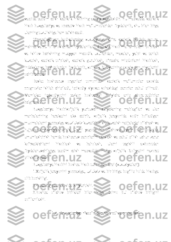 vaqtida   taqdim   etish   statistik   hisobning   asosiy   vazifasidir.   Bu   maqsadda   statistik
hisob  buxgalteriya  va  operativ  hisob  ma’lumotlaridan   foydalanib,  shu   bilan  birga
ularning tuzulishiga ham ta’sir etadi. 
O‘rganilayotgan   hodisalarning   xususiyatiga   ko‘ra   statistik   hisobda   natura,
mehnat va pul o‘lchovlaridan foydalaniladi. Statistik hisob ma’lumotlarni to‘plash
va   ishlov   berishning   muayyan   metodik   usullaridan,   masalan,   yalpi   va   tanlab
kuzatish,   statistik   to‘plash,   statistik   guruhlash,   o‘rtacha   miqdorlarni   hisoblash,
indekslar va boshqalardan foydalanib, xo‘jalik faoliyatining asosiy qonuniyatlarini
ochib beradi. 
Davlat   boshqaruv   organlari   tomonidan   statistik   ma’lumotlar   asosida
prognozlar   ishlab   chiqiladi,   iqtisodiy   siyosat   sohasidagi   qarorlar   qabul   qilinadi.
Mamlakat   iqtisodiyotini   tezkor   boshqarish   bo‘yicha   aniq   chora-tadbirlar
belgilanadi. 
Buxgalteriya   hisobixo‘jalik   yurituvchi   subyektning   mablag‘lari   va   ular
manbalarining   harakatini   aks   ettirib,   xo‘jalik   jarayonida   sodir   bo‘ladigan
muomalalarni yoppasiga vauzluksiz kuzatibborish, kuzatish natijalarini o‘lchash va
hujjatlarda   rasmiylashtirish,   ularni   yagona   bir   o‘lchovda,   ya’ni   pul   ifodasida
umumlashtirish hamda boshqaruv qarorlarini asoslash va qabul qilish uchun zarur
ko‘rsatkichlarni   hisoblash   va   baholash,   ularni   tegishli   axborotdan
foydalanuvchilarga   taqdim   etish   maqsadida   moliya-xo‘jalik   faoliyatini   nazorat
qilish tizimidir.
Buxgalteriya hisobini boshqa hisob turlaridan far q i (xususiyatlari):
1.Xo’jalik jarayonini   yo ppasiga, uzluksiz va bir-biriga bog’liq holda hisobga
olib borishligi.
2.Faqat hujjatlar asosida ish yuritishi. 
3.Boshqa   o’lchov   birliklari   bilan   birga   doimo   pul   o’lchov   birligini
qo’llanilashi.
1. 4 .   Buxgalteriya hisobining predmeti va metodlari 