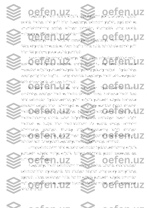 Buxgalteriya   hisobi   barcha   xo’jalik   operasiyalarini   yaxlit,   uzluksiz,   hujjatlar
asosida   hisobga   olish   yo’li   bilan   buxgalteriya   axborotini   yig’ish,   qayd   etish   va
umumlashtirishning   tartibga   solingan   tizimidan,   shuningdek   uning   asosida
moliyaviy va boshqa hisobotni tuzishdan iboratdir.
Buxgalteriya   hisobi   xo’jalik   operasiyasini   buxgalteriya   hisobining   kamida
ikkita schyotida bir vaqtda va o’zaro bog’liq holda pulda baholab aks ettirish yo’li
bilan ikki yoqlama yozuv usulida yuritiladi.
Bozor   iqtisodiyotining  buxgalteriya  hisobi  oldiga  qo‘yadigan  talablari   rejali-
taqsimot   iqtisodiyotiga   qaraganda   ancha   keng.   Bu   eng   avvalo,   boshqaruv
maqsadlari xo‘jalik yurituvchisubyekt faoliyatining yakuniy natijasi – foydaolishga
qaratilganligi bilan bog‘liq. Hozirgi sharoitda buxgalteriya hisobi ushbu vaziyatdan
kelib chiqqan holda uch turga bo‘linadi.
Moliyaviy   hisob   tashqi   va   ichki   axborotdan   foydalanuvchilar   talabini
qondirishga   qaratilgan   hisob   va   hisobot   tizimidan   iborat.   Boshqaruv   hisobi   faqat
ichki   axborotdan   foydalanuvchilar,   ya’ni   xo‘jalik   yurituvchi   subyekt   boshqaruv
apparatini   axborot   bilan     ta’minlaydi   va   uning   joriy   vazifalari   (ishlab   chiqarish
hisobi)   kabi   strategik   maqsadlariga   (strategik   hisob)   xizmat   qiladi.   Soliq
hisobisoliqlarning   alohida   turlari   bo‘yicha   soliqqa   tortiladigan   bazani   to‘g‘ri
hisoblash   va   budjet   bilan   hisob-kitoblarni   o‘z   vaqtida   amalga   oshirishni
ta’minlashga   qaratilgan.   Shunday   qilib,   boshqaruvning   ko‘rib   chiqilgan
rejalashtirish,   nazorat   va   qabul   qilingan   qarorlar   bajarilishining   samaradorligini
baholash kabi funksiyalaribuxgalteriya hisobi tufayli amalga oshiriladi. 
Uning axborot tizimi ichki va tashqi axborotdanfoydalanuvchilarning xo‘jalik
yurituvchi   subyekt   moliya-xo‘jalik   faoliyati   to‘g‘risida   yaqqol   tasavvurga   ega
bo‘lishini ta’minlaydi. 
Buxgalteriya   hisobi   axborotlarini   hisobning   boshqa   turlarida   shakllanadigan
axborotlar   bilan   qiyoslaganda   farq   qiladigan   belgilari   uning   asosiy   tamoyillariga
tayanadi.   Ularga   asoslangan   holda   har   bir   xo‘jalik   yurituvchi   subyekt   tomonidan
ma’lum   mahsulot,   ish   va  xizmatlar   bozorida   o‘zining   moliya-xo‘jalik  strategiyasi
ishlab chiqiladi.  