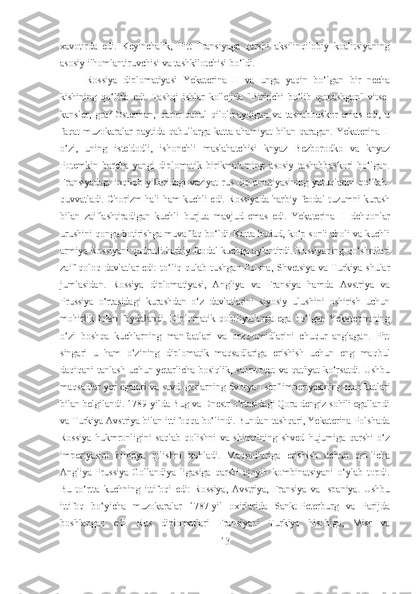 xavotirda   edi.   Keyinchalik,   Pitt   Fransiyaga   qarshi   aksilinqilobiy   koalitsiyaning
asosiy ilhomlantiruvchisi va tashkilotchisi bo‘ldi.
  Rossiya   diplomatiyasi   Yekaterina   II   va   unga   yaqin   bo‘lgan   bir   necha
kishining   qo‘lida   edi.   Tashqi   ishlar   kollejida   "Birinchi   bo‘lib   qatnashgan"   vitse-
kansler,   graf   Osterman,   qaror   qabul   qilolmaydigan   va   tashabbuskor   emas   edi,   u
faqat  muzokaralar  paytida qabullarga katta  ahamiyat  bilan qaragan. Yekaterina II
o‘zi,   uning   iste'dodli,   ishonchli   maslahatchisi   knyaz   Bezborodko   va   knyaz
Potemkin   barcha   yangi   diplomatik   birikmalarning   asosiy   tashabbuskori   bo‘lgan.
Fransiyadagi  inqilob yillaridagi  vaziyat  rus diplomatiyasining yutuqlarini  qo‘llab-
quvvatladi. Chorizm hali ham kuchli edi. Rossiyada harbiy-feodal tuzumni kurash
bilan   zaiflashtiradigan   kuchli   burjua   mavjud   emas   edi.   Yekaterina   II   dehqonlar
urushini qonga botirishga muvaffaq bo‘ldi. Katta hudud, ko‘p sonli aholi va kuchli
armiya Rossiyani qudratli harbiy feodal kuchga aylantirdi. Rossiyaning qo‘shnilari
zaif qoloq davlatlar  edi:  to‘liq qulab tushgan Polsha, Shvetsiya va Turkiya shular
jumlasidan.   Rossiya   diplomatiyasi,   Angliya   va   Fransiya   hamda   Avstriya   va
Prussiya   o‘rtasidagi   kurashdan   o‘z   davlatlarini   siyosiy   ulushini   oshirish   uchun
mohirlik   bilan   foydalandi.   Diplomatik   qobiliyatlarga   ega   bo‘lgan   Yekaterinaning
o‘zi   boshqa   kuchlarning   manfaatlari   va   orzu-umidlarini   chuqur   anglagan.   Pitt
singari   u   ham   o‘zining   diplomatik   maqsadlariga   erishish   uchun   eng   maqbul
daqiqani tanlash uchun yetarlicha bosiqlik, sabr-toqat va qat'iyat ko‘rsatdi. Ushbu
maqsadlar yer egalari va savdogarlarning dvoryan-serf imperiyasining manfaatlari
bilan belgilandi. 1789-yilda Bug va Dnestr o‘rtasidagi Qora dengiz sohili egallandi
va Turkiya Avstriya bilan ittifoqqa bo‘lindi. Bundan tashqari, Yekaterina Polshada
Rossiya   hukmronligini   saqlab   qolishni   va   shimolning   shved   hujumiga   qarshi   o‘z
imperiyasini   himoya   qilishni   xohladi.   Maqsadlariga   erishish   uchun   qirolicha
Angliya-Prussiya-Gollandiya   ligasiga   qarshi   ajoyib   kombinatsiyani   o‘ylab   topdi.
Bu   to‘rtta   kuchning   ittifoqi   edi:   Rossiya,   Avstriya,   Fransiya   va   Ispaniya.   Ushbu
ittifoq   bo‘yicha   muzokaralar   1787-yil   oxirlarida   Sankt-Peterburg   va   Parijda
boshlangan   edi.   Rus   diplomatlari   Fransiyani   Turkiya   hisobiga,   Misr   va
13 