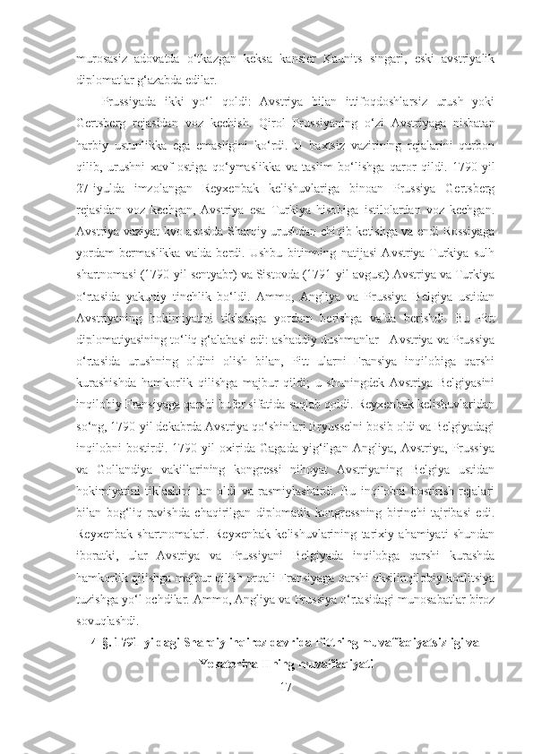 murosasiz   adovatda   o‘tkazgan   keksa   kansler   Kaunits   singari,   eski   avstriyalik
diplomatlar g‘azabda edilar. 
Prussiyada   ikki   yo‘l   qoldi:   Avstriya   bilan   ittifoqdoshlarsiz   urush   yoki
Gertsberg   rejasidan   voz   kechish.   Qirol   Prussiyaning   o‘zi   Avstriyaga   nisbatan
harbiy   ustunlikka   ega   emasligini   ko‘rdi.   U   baxtsiz   vazirining   rejalarini   qurbon
qilib,   urushni   xavf   ostiga   qo‘ymaslikka   va   taslim   bo‘lishga   qaror   qildi.   1790 - yil
27 - iyulda   imzolangan   Reyxenbak   kelishuvlariga   binoan   Prussiya   Gertsberg
rejasidan   voz   kechgan,   Avstriya   esa   Turkiya   hisobiga   istilolardan   voz   kechgan.
Avstriya vaziyat-kvo asosida Sharqiy urushdan chiqib ketishga va endi Rossiyaga
yordam   bermaslikka   va'da   berdi.   Ushbu   bitimning   natijasi   Avstriya-Turkiya   sulh
shartnomasi (1790 - yil sentyabr) va Sistovda (1791-yil avgust) Avstriya va Turkiya
o‘rtasida   yakuniy   tinchlik   bo‘ldi.   Ammo,   Angliya   va   Prussiya   Belgiya   ustidan
Avstriyaning   hokimiyatini   tiklashga   yordam   berishga   va'da   berishdi.   Bu   Pitt
diplomatiyasining to‘liq g‘alabasi edi: ashaddiy dushmanlar - Avstriya va Prussiya
o‘rtasida   urushning   oldini   olish   bilan,   Pitt   ularni   Fransiya   inqilobiga   qarshi
kurashishda   hamkorlik   qilishga   majbur   qildi;   u   shuningdek   Avstriya   Belgiyasini
inqilobiy Fransiyaga qarshi bufer sifatida saqlab qoldi. Reyxenbak kelishuvlaridan
so‘ng, 1790-yil dekabrda Avstriya qo‘shinlari Bryusselni bosib oldi va Belgiyadagi
inqilobni   bostirdi.   1790-yil   oxirida   Gagada   yig‘ilgan   Angliya,   Avstriya,   Prussiya
va   Gollandiya   vakillarining   kongressi   nihoyat   Avstriyaning   Belgiya   ustidan
hokimiyatini   tiklashini   tan   oldi   va   rasmiylashtirdi.   Bu   inqilobni   bostirish   rejalari
bilan   bog‘liq   ravishda   chaqirilgan   diplomatik   kongressning   birinchi   tajribasi   edi.
Reyxenbak   shartnomalari.   Reyxenbak   kelishuvlarining   tarixiy   ahamiyati   shundan
iboratki,   ular   Avstriya   va   Prussiyani   Belgiyada   inqilobga   qarshi   kurashda
hamkorlik qilishga majbur qilish orqali Fransiyaga qarshi aksilinqilobiy koalitsiya
tuzishga yo‘l ochdilar. Ammo, Angliya va Prussiya o‘rtasidagi munosabatlar biroz
sovuqlashdi.
4- §.  1791-yildagi Sharqiy inqiroz davrida Pittning muvaffaqiyatsizligi va
Yekaterina IIning muvaffaqiyati
17 