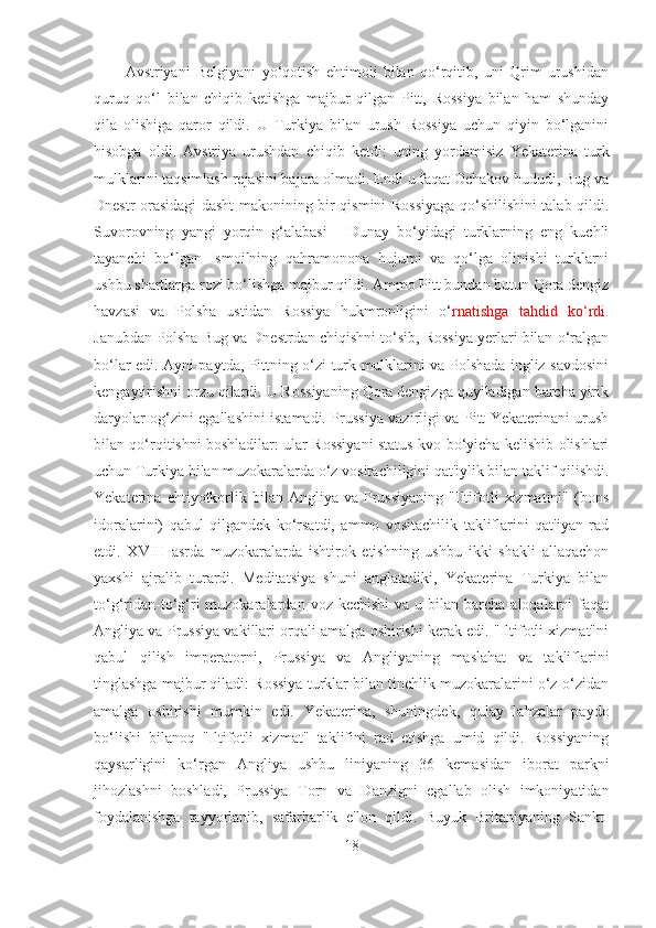 Avstriyani   Belgiyani   yo‘qotish   ehtimoli   bilan   qo‘rqitib,   uni   Qrim   urushidan
quruq   qo‘l   bilan   chiqib   ketishga   majbur   qilgan   Pitt,   Rossiya   bilan   ham   shunday
qila   olishiga   qaror   qildi.   U   Turkiya   bilan   urush   Rossiya   uchun   qiyin   bo‘lganini
hisobga   oldi.   Avstriya   urushdan   chiqib   ketdi:   uning   yordamisiz   Yekaterina   turk
mulklarini taqsimlash rejasini bajara olmadi. Endi u faqat Ochakov hududi, Bug va
Dnestr orasidagi dasht makonining bir qismini Rossiyaga qo‘shilishini talab qildi.
Suvorovning   yangi   yorqin   g‘alabasi   -   Dunay   bo‘yidagi   turklarning   eng   kuchli
tayanchi   bo‘lgan   Ismoilning   qahramonona   hujumi   va   qo‘lga   olinishi   turklarni
ushbu shartlarga rozi bo‘lishga majbur qildi. Ammo Pitt bundan butun Qora dengiz
havzasi   va   Polsha   ustidan   Rossiya   hukmronligini   o‘ rnatishga   tahdid   ko‘rdi.
Janubdan Polsha Bug va Dnestrdan chiqishni to‘sib, Rossiya yerlari bilan o‘ralgan
bo‘lar edi. Ayni paytda, Pittning o‘zi turk mulklarini va Polshada ingliz savdosini
kengaytirishni orzu qilardi. U Rossiyaning Qora dengizga quyiladigan barcha yirik
daryolar og‘zini egallashini istamadi. Prussiya vazirligi va Pitt Yekaterinani urush
bilan qo‘rqitishni boshladilar: ular Rossiyani status-kvo bo‘yicha kelishib olishlari
uchun Turkiya bilan muzokaralarda o‘z vositachiligini qat'iylik bilan taklif qilishdi.
Yekaterina  ehtiyotkorlik  bilan  Angliya  va   Prussiyaning   "Iltifotli   xizmatini"  (bons
idoralarini)   qabul   qilgandek   ko‘rsatdi,   ammo   vositachilik   takliflarini   qat'iyan   rad
etdi.   XVIII   asrda   muzokaralarda   ishtirok   etishning   ushbu   ikki   shakli   allaqachon
yaxshi   ajralib   turardi.   Meditatsiya   shuni   anglatadiki,   Yekaterina   Turkiya   bilan
to‘g‘ridan-to‘g‘ri  muzokaralardan  voz kechishi  va  u  bilan  barcha  aloqalarni   faqat
Angliya va Prussiya vakillari orqali amalga oshirishi kerak edi. "Iltifotli xizmat"ni
qabul   qilish   imperatorni,   Prussiya   va   Angliyaning   maslahat   va   takliflarini
tinglashga majbur qiladi: Rossiya turklar bilan tinchlik muzokaralarini o‘z-o‘zidan
amalga   oshirishi   mumkin   edi.   Yekaterina,   shuningdek,   qulay   lahzalar   paydo
bo‘lishi   bilanoq   "Iltifotli   xizmat"   taklifini   rad   etishga   umid   qildi.   Rossiyaning
qaysarligini   ko‘rgan   Angliya   ushbu   liniyaning   36   kemasidan   iborat   parkni
jihozlashni   boshladi,   Prussiya   Torn   va   Danzigni   egallab   olish   imkoniyatidan
foydalanishga   tayyorlanib,   safarbarlik   e'lon   qildi.   Buyuk   Britaniyaning   Sankt-
18 