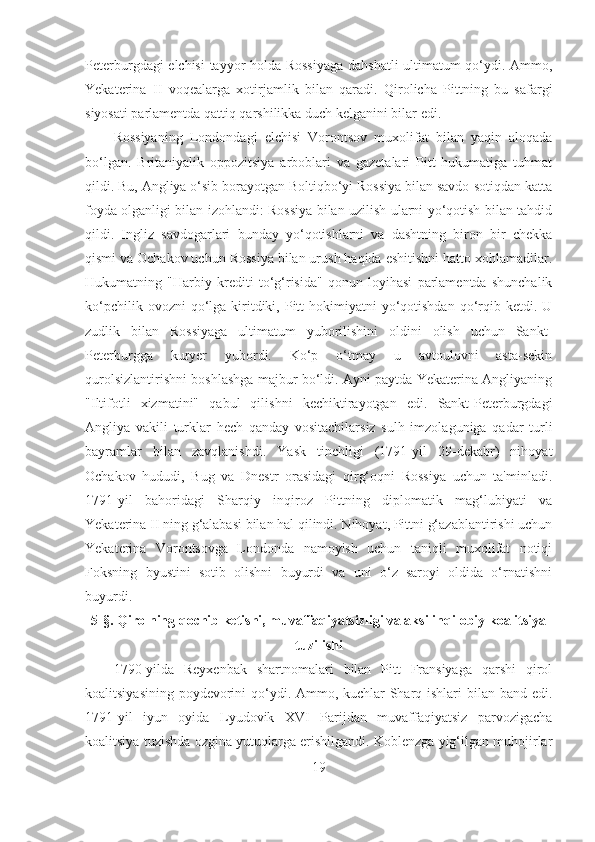 Peterburgdagi elchisi  tayyor holda Rossiyaga dahshatli  ultimatum qo‘ydi. Ammo,
Yekaterina   II   voqealarga   xotirjamlik   bilan   qaradi.   Qirolicha   Pittning   bu   safargi
siyosati parlamentda qattiq qarshilikka duch kelganini bilar edi. 
Rossiyaning   Londondagi   elchisi   Vorontsov   muxolifat   bilan   yaqin   aloqada
bo‘lgan.   Britaniyalik   oppozitsiya   arboblari   va   gazetalari   Pitt   hukumatiga   tuhmat
qildi. Bu, Angliya o‘sib borayotgan Boltiqbo‘yi Rossiya bilan savdo-sotiqdan katta
foyda olganligi bilan izohlandi: Rossiya bilan uzilish ularni yo‘qotish bilan tahdid
qildi.   Ingliz   savdogarlari   bunday   yo‘qotishlarni   va   dashtning   biron   bir   chekka
qismi va Ochakov uchun Rossiya bilan urush haqida eshitishni hatto xohlamadilar.
Hukumatning   "Harbiy   krediti   to‘g‘risida"   qonun   loyihasi   parlamentda   shunchalik
ko‘pchilik  ovozni  qo‘lga  kiritdiki, Pitt  hokimiyatni   yo‘qotishdan  qo‘rqib  ketdi. U
zudlik   bilan   Rossiyaga   ultimatum   yuborilishini   oldini   olish   uchun   Sankt-
Peterburgga   kuryer   yubordi.   Ko‘p   o‘tmay   u   avtoulovni   asta-sekin
qurolsizlantirishni boshlashga majbur bo‘ldi. Ayni paytda Yekaterina Angliyaning
"Iltifotli   xizmatini"   qabul   qilishni   kechiktirayotgan   edi.   Sankt-Peterburgdagi
Angliya   vakili   turklar   hech   qanday   vositachilarsiz   sulh   imzolaguniga   qadar   turli
bayramlar   bilan   zavqlanishdi.   Yask   tinchligi   (1791-yil   29-dekabr)   nihoyat
Ochakov   hududi,   Bug   va   Dnestr   orasidagi   qirg‘oqni   Rossiya   uchun   ta'minladi.
1791-yil   bahoridagi   Sharqiy   inqiroz   Pittning   diplomatik   mag‘lubiyati   va
Yekaterina II ning g‘alabasi bilan hal qilindi. Nihoyat, Pittni g‘azablantirishi uchun
Yekaterina   Vorontsovga   Londonda   namoyish   uchun   taniqli   muxolifat   notiqi
Foksning   byustini   sotib   olishni   buyurdi   va   uni   o‘z   saroyi   oldida   o‘rnatishni
buyurdi.
5- §. Qirolning qochib ketishi, muvaffaqiyatsizligi va aksilinqilobiy koalitsiya
tuzilishi
1790-yilda   Reyxenbak   shartnomalari   bilan   Pitt   Fransiyaga   qarshi   qirol
koalitsiyasining poydevorini  qo‘ydi. Ammo, kuchlar  Sharq ishlari  bilan band edi.
1791-yil   iyun   oyida   Lyudovik   XVI   Parijdan   muvaffaqiyatsiz   parvozigacha
koalitsiya tuzishda ozgina yutuqlarga erishilgandi. Koblenzga yig‘ilgan muhojirlar
19 