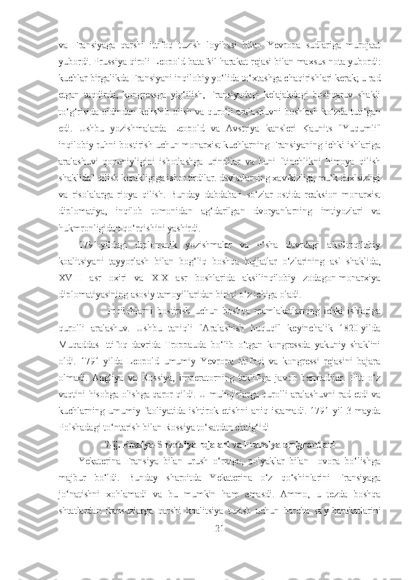 va   Fransiyaga   qarshi   ittifoq   tuzish   loyihasi   bilan   Yevropa   sudlariga   murojaat
yubordi. Prussiya qiroli Leopold batafsil harakat rejasi bilan maxsus nota yubordi:
kuchlar birgalikda Fransiyani inqilobiy yo‘lida to‘xtashga chaqirishlari kerak; u rad
etgan   taqdirda,   kongressga   yig‘ilish,   Fransiyadagi   kelajakdagi   boshqaruv   shakli
to‘g‘risida oldindan kelishib olish va qurolli aralashuvni  boshlash  ko‘zda tutilgan
edi.   Ushbu   yozishmalarda   Leopold   va   Avstriya   kansleri   Kaunits   "Yuqumli"
inqilobiy ruhni bostirish uchun monarxist kuchlarning Fransiyaning ichki ishlariga
aralashuvi   qonuniyligini   isbotlashga   urindilar   va   buni   "tinchlikni   himoya   qilish
shaklida" qilish kerakligiga ishontirdilar. davlatlarning xavfsizligi, mulk daxlsizligi
va   risolalarga   rioya   qilish.   Bunday   dabdabali   so‘zlar   ostida   reaksion   monarxist
diplomatiya,   inqilob   tomonidan   ag‘darilgan   dvoryanlarning   imtiyozlari   va
hukmronligidan qo‘rqishini yashirdi. 
1791-yildagi   diplomatik   yozishmalar   va   o‘sha   davrdagi   aksilinqilobiy
koalitsiyani   tayyorlash   bilan   bog‘liq   boshqa   hujjatlar   o‘zlarining   asl   shaklida,
XVIII   asr   oxiri   va   XIX   asr   boshlarida   aksilinqilobiy   zodagon-monarxiya
diplomatiyasining asosiy tamoyillaridan birini o‘z ichiga oladi. 
Inqiloblarni   bostirish   uchun   boshqa   mamlakatlarning   ichki   ishlariga
qurolli   aralashuv.   Ushbu   taniqli   "Aralashish   huquqi"   keyinchalik   1820-yilda
Muqaddas   Ittifoq   davrida   Troppauda   bo‘lib   o‘tgan   kongressda   yakuniy   shaklini
oldi.   1791-yilda   Leopold   umumiy   Yevropa   ittifoqi   va   kongressi   rejasini   bajara
olmadi.   Angliya   va   Rossiya,   imperatorning   taklifiga   javob   bermadilar.   Pitt   o‘z
vaqtini hisobga olishga qaror qildi. U muhojirlarga qurolli aralashuvni rad etdi va
kuchlarning   umumiy   faoliyatida   ishtirok   etishni   aniq   istamadi.   1791-yil   3-mayda
Polshadagi to‘ntarish bilan Rossiya to‘satdan chalg‘idi
7- §.  Rossiya-Shvetsiya rejalari va Fransiya emigrantlari
Yekaterina   Fransiya   bilan   urush   o‘rniga,   polyaklar   bilan     ovora   bo‘lishga
majbur   bo‘ldi.   Bunday   sharoitda   Yekaterina   o‘z   qo‘shinlarini   Fransiyaga
jo‘natishni   xohlamadi   va   bu   mumkin   ham   emasdi.   Ammo,   u   tezda   boshqa
shtatlardan   fransuzlarga   qarshi   koalitsiya   tuzish   uchun   barcha   sa'y-harakatlarini
21 