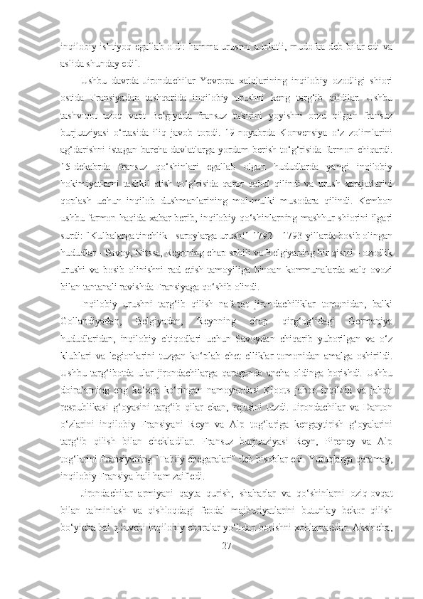 inqilobiy ishtiyoq egallab oldi: hamma urushni adolatli, mudofaa deb bilar edi va
aslida shunday edi". 
Ushbu   davrda   Jirondachilar   Yevropa   xalqlarining   inqilobiy   ozodligi   shiori
ostida   Fransiyadan   tashqarida   inqilobiy   urushni   keng   targ‘ib   qildilar.   Ushbu
tashviqot   uzoq   vaqt   Belgiyada   fransuz   ta'sirini   yoyishni   orzu   qilgan   fransuz
burjuaziyasi   o‘rtasida   iliq   javob   topdi.   19-noyabrda   Konvensiya   o‘z   zolimlarini
ag‘darishni   istagan   barcha   davlatlarga  yordam   berish   to‘g‘risida   farmon   chiqardi.
15-dekabrda   fransuz   qo‘shinlari   egallab   olgan   hududlarda   yangi   inqilobiy
hokimiyatlarni   tashkil   etish   to‘g‘risida   qaror   qabul   qilindi   va   urush   xarajatlarini
qoplash   uchun   inqilob   dushmanlarining   mol-mulki   musodara   qilindi.   Kembon
ushbu farmon haqida xabar berib, inqilobiy qo‘shinlarning mashhur shiorini ilgari
surdi: "Kulbalarga tinchlik - saroylarga urush!" 1792 – 1793-yillarda bosib olingan
hududlar - Savoy, Nitssa, Reynning chap sohili va Belgiyaning bir qismi - ozodlik
urushi   va   bosib   olinishni   rad   etish   tamoyiliga   binoan   kommunalarda   xalq   ovozi
bilan tantanali ravishda Fransiyaga qo‘shib olindi. 
Inqilobiy   urushni   targ‘ib   qilish   nafaqat   jirondachiliklar   tomonidan,   balki
Gollandiyadan,   Belgiyadan,   Reynning   chap   qirg‘og‘idagi   Germaniya
hududlaridan,   inqilobiy   e'tiqodlari   uchun   Savoydan   chiqarib   yuborilgan   va   o‘z
klublari   va   legionlarini   tuzgan   ko‘plab   chet   elliklar   tomonidan   amalga   oshirildi.
Ushbu   targ‘ibotda   ular   jirondachilarga   qaraganda   ancha   oldinga   borishdi.   Ushbu
doiralarning   eng   ko‘zga   ko‘ringan   namoyandasi   Kloots   jahon   inqilobi   va   jahon
respublikasi   g‘oyasini   targ‘ib   qilar   ekan,   rejasini   tuzdi.   Jirondachilar   va   Danton
o‘zlarini   inqilobiy   Fransiyani   Reyn   va   Alp   tog‘lariga   kengaytirish   g‘oyalarini
targ‘ib   qilish   bilan   chekladilar.   Fransuz   burjuaziyasi   Reyn,   Pireney   va   Alp
tog‘larini Fransiyaning "Tabiiy chegaralari" deb hisoblar edi. Yutuqlarga qaramay,
inqilobiy Fransiya hali ham zaif edi. 
Jirondachilar   armiyani   qayta   qurish,   shaharlar   va   qo‘shinlarni   oziq-ovqat
bilan   ta'minlash   va   qishloqdagi   feodal   majburiyatlarini   butunlay   bekor   qilish
bo‘yicha hal qiluvchi inqilobiy choralar yo‘lidan borishni xohlamadilar. Aksincha,
27 