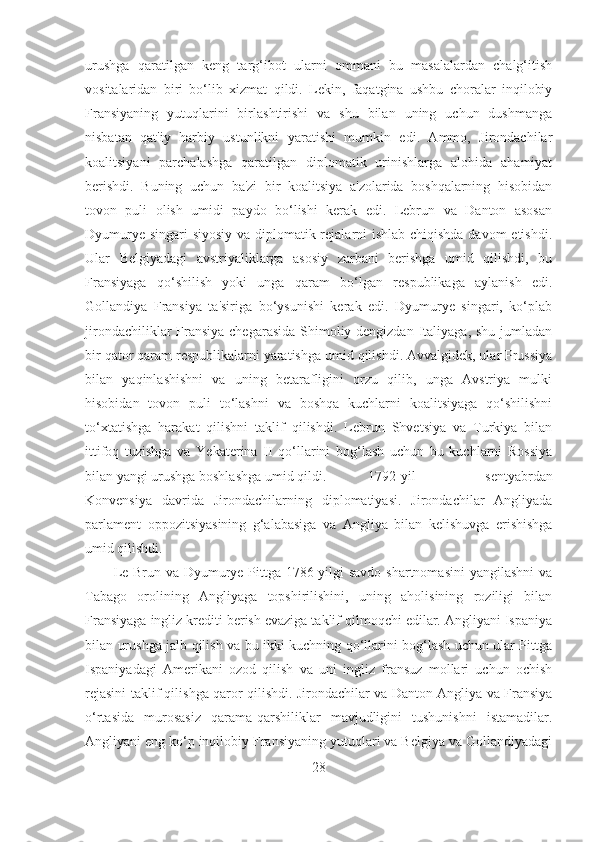 urushga   qaratilgan   keng   targ‘ibot   ularni   ommani   bu   masalalardan   chalg‘itish
vositalaridan   biri   bo‘lib   xizmat   qildi.   Lekin,   faqatgina   ushbu   choralar   inqilobiy
Fransiyaning   yutuqlarini   birlashtirishi   va   shu   bilan   uning   uchun   dushmanga
nisbatan   qat'iy   harbiy   ustunlikni   yaratishi   mumkin   edi.   Ammo,   Jirondachilar
koalitsiyani   parchalashga   qaratilgan   diplomatik   urinishlarga   alohida   ahamiyat
berishdi.   Buning   uchun   ba'zi   bir   koalitsiya   a'zolarida   boshqalarning   hisobidan
tovon   puli   olish   umidi   paydo   bo‘lishi   kerak   edi.   Lebrun   va   Danton   asosan
Dyumurye singari siyosiy va diplomatik rejalarni ishlab chiqishda davom  etishdi.
Ular   Belgiyadagi   avstriyaliklarga   asosiy   zarbani   berishga   umid   qilishdi,   bu
Fransiyaga   qo‘shilish   yoki   unga   qaram   bo‘lgan   respublikaga   aylanish   edi.
Gollandiya   Fransiya   ta'siriga   bo‘ysunishi   kerak   edi.   Dyumurye   singari,   ko‘plab
jirondachiliklar Fransiya chegarasida Shimoliy dengizdan Italiyaga, shu jumladan
bir qator qaram respublikalarni yaratishga umid qilishdi. Avvalgidek, ular Prussiya
bilan   yaqinlashishni   va   uning   betarafligini   orzu   qilib,   unga   Avstriya   mulki
hisobidan   tovon   puli   to‘lashni   va   boshqa   kuchlarni   koalitsiyaga   qo‘shilishni
to‘xtatishga   harakat   qilishni   taklif   qilishdi.   Lebrun   Shvetsiya   va   Turkiya   bilan
ittifoq   tuzishga   va   Yekaterina   II   qo‘llarini   bog‘lash   uchun   bu   kuchlarni   Rossiya
bilan yangi urushga boshlashga umid qildi.  1792-yil   sentyabrdan
Konvensiya   davrida   Jirondachilarning   diplomatiyasi.   Jirondachilar   Angliyada
parlament   oppozitsiyasining   g‘alabasiga   va   Angliya   bilan   kelishuvga   erishishga
umid qilishdi. 
Le Brun va Dyumurye Pittga 1786-yilgi  savdo  shartnomasini  yangilashni  va
Tabago   orolining   Angliyaga   topshirilishini,   uning   aholisining   roziligi   bilan
Fransiyaga ingliz krediti berish evaziga taklif qilmoqchi edilar. Angliyani Ispaniya
bilan urushga jalb qilish va bu ikki kuchning qo‘llarini bog‘lash uchun ular Pittga
Ispaniyadagi   Amerikani   ozod   qilish   va   uni   ingliz   fransuz   mollari   uchun   ochish
rejasini taklif qilishga qaror qilishdi. Jirondachilar va Danton Angliya va Fransiya
o‘rtasida   murosasiz   qarama-qarshiliklar   mavjudligini   tushunishni   istamadilar.
Angliyani eng ko‘p inqilobiy Fransiyaning yutuqlari va Belgiya va Gollandiyadagi
28 