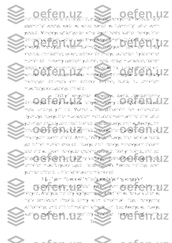 inqilobning g‘alabasi tahdid ostiga oldi, chunki ular Fransiyaning Yevropada ingliz
gegemonligi   zarariga   savdo   va   sanoat   ravnaqi   va   hukmronligi   uchun   zamin
yaratadi.   Monarxiya   ag‘darilgandan   so‘ng   deyarli   barcha   kuchlar   Fransiya   bilan
diplomatik   aloqalarni   uzdilar.   Faqat   Shveytsariya,   Amerika   Qo‘shma   Shtatlari   va
Shvetsiya   Fransiyaga   nisbatan   dushmanlik   pozitsiyasini   tutishmadi.   Bunday
sharoitda   Jirondachilar,   asosan,   tartibsiz   diplomatiya   usullaridan   foydalanishlari
mumkin edi   -  norasmiy  agentlarni   yuborish,  parda  ortidagi   muzokaralar,  ikkinchi
darajali   vositachilar   tomonidan   tuproqni   chalish   va   h.k.   Bunday   urinishlar   son-
sanoqsiz   bo‘lgan.   Faqatgina   mutlaq   monarxiyalar   diplomatiyasi   uchun   majburiy
hisoblangan   diplomatik   sirni   e'tiborsiz   qoldirish,   ba'zida   bu   urinishlarni
muvaffaqiyatsiz tugatishga olib keldi. 
1792-yil   sentyabrdan   Konvensiya   davrida   Jirondachilarning
diplomatiyasi.   1792-yil   sentyabrda   Talleyran   norasmiy   topshiriqlar   bilan   ikkinchi
marta   Londonga   yo‘l   oldi.   Vazirlar   u   bilan   gaplashishni   ham   xohlamadilar.
Dyumurye Prussiya bilan muzokaralarni mahbuslar almashinuvini hal qilish uchun
yuborilgan qirol adyutanti orqali boshladi. Odatda Prussiya qiroli va Avstriya, bir-
birlari bilan eng kichik kelishmovchilikda, Fransiya bilan muzokaralar olib borish
imkoniyatini   taxmin   qilishdi.   Ammo,   1792-yilda   Prussiya   bilan   kelishuv   haqida
gap   bo‘lishi   mumkin   emas   edi.   Prussiya   qiroli   Fransiya   monarxiyasini   tiklashni
talab qildi va Elzasni Fransiyadan ajratishni orzu qildi. 1793-yil boshida, qirol qatl
etilgandan   so‘ng,   jirondachiliklarning   koalitsiyani   parchalashga   qaratilgan   barcha
urinishlari   muvaffaqiyatsiz   tugadi.   Feodal-monarxik   Yevropa   inqilobga   qarshi
yaqindan to‘plandi. U bilan kelishuv aniq imkonsiz edi.
2- §.  Uilyam Pitt va aksilinqilobiy koalitsiyaning kengayishi
Inqilobiy   armiyalarning   g‘alabali   yurishi,   ularni   kutib   olgan   aholining
ishtiyoqi,   Angliyada   inqilobiy   kayfiyatning   tez   ko‘tarilishi   va   fransuz   klublari   va
ingliz   demokratlari   o‘rtasida   doimiy   salom   almashinuvi   Pittga   Fransiyaning
zaiflashishiga   umid   qilib   bo‘lmasligini   ko‘rsatdi.   Uni   faqat   Avstriya   va   Prussiya
kuchlari   mag‘lub   etdi.   Pitt   inqilobiy   qo‘shinlar   Belgiyani   ishg‘ol   qilib,
29 