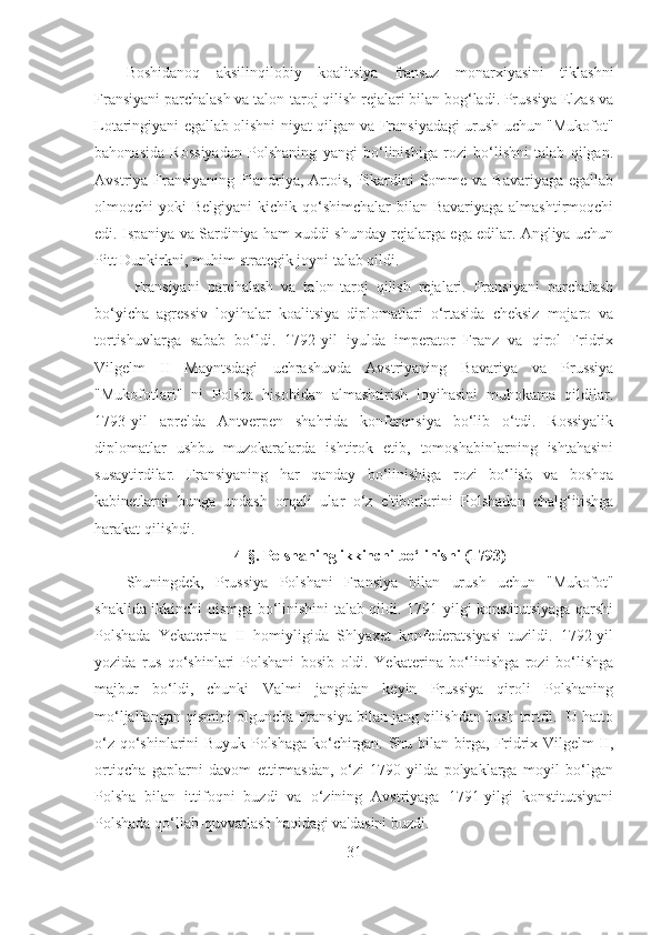 Boshidanoq   aksilinqilobiy   koalitsiya   fransuz   monarxiyasini   tiklashni
Fransiyani parchalash va talon-taroj qilish rejalari bilan bog‘ladi. Prussiya Elzas va
Lotaringiyani egallab olishni niyat qilgan va Fransiyadagi urush uchun "Mukofot"
bahonasida   Rossiyadan   Polshaning   yangi   bo‘linishiga   rozi   bo‘lishni   talab   qilgan.
Avstriya Fransiyaning  Flandriya,  Artois,  Pikardini  Somme va Bavariyaga  egallab
olmoqchi  yoki  Belgiyani  kichik qo‘shimchalar  bilan Bavariyaga  almashtirmoqchi
edi. Ispaniya va Sardiniya ham xuddi shunday rejalarga ega edilar. Angliya uchun
Pitt Dunkirkni, muhim strategik joyni talab qildi. 
Fransiyani   parchalash   va   talon-taroj   qilish   rejalari.   Fransiyani   parchalash
bo‘yicha   agressiv   loyihalar   koalitsiya   diplomatlari   o‘rtasida   cheksiz   mojaro   va
tortishuvlarga   sabab   bo‘ldi.   1792-yil   iyulda   imperator   Franz   va   qirol   Fridrix
Vilgelm   II   Mayntsdagi   uchrashuvda   Avstriyaning   Bavariya   va   Prussiya
"Mukofotlari"   ni   Polsha   hisobidan   almashtirish   loyihasini   muhokama   qildilar.
1793-yil   aprelda   Antverpen   shahrida   konferensiya   bo‘lib   o‘tdi.   Rossiyalik
diplomatlar   ushbu   muzokaralarda   ishtirok   etib,   tomoshabinlarning   ishtahasini
susaytirdilar.   Fransiyaning   har   qanday   bo‘linishiga   rozi   bo‘lish   va   boshqa
kabinetlarni   bunga   undash   orqali   ular   o‘z   e'tiborlarini   Polshadan   chalg‘itishga
harakat qilishdi. 
4- §.  Polshaning ikkinchi bo‘linishi (1793)
Shuningdek,   Prussiya   Polshani   Fransiya   bilan   urush   uchun   "Mukofot"
shaklida ikkinchi qismga bo‘linishini talab qildi. 1791-yilgi konstitutsiyaga qarshi
Polshada   Yekaterina   II   homiyligida   Shlyaxet   konfederatsiyasi   tuzildi.   1792-yil
yozida   rus   qo‘shinlari   Polshani   bosib   oldi.   Yekaterina   bo‘linishga   rozi   bo‘lishga
majbur   bo‘ldi,   chunki   Valmi   jangidan   keyin   Prussiya   qiroli   Polshaning
mo‘ljallangan qismini olguncha Fransiya bilan jang qilishdan bosh tortdi.  U hatto
o‘z qo‘shinlarini Buyuk Polshaga ko‘chirgan. Shu bilan birga, Fridrix Vilgelm II,
ortiqcha   gaplarni   davom   ettirmasdan,   o‘zi   1790-yilda   polyaklarga   moyil   bo‘lgan
Polsha   bilan   ittifoqni   buzdi   va   o‘zining   Avstriyaga   1791-yilgi   konstitutsiyani
Polshada qo‘llab-quvvatlash haqidagi va'dasini buzdi. 
31 