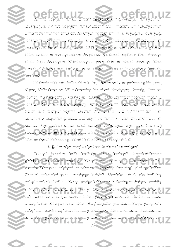   Ammo   Belgiyani   fransuzlar   bosib   olganidan  so‘ng,   Avstriya   Fransiya   bilan
urushga juda qiziqdi: Belgiyani fransuzlardan tortib olmasdan, uni Bavariya bilan
almashtirish mumkin emas edi. Avstriyaning qiyin ahvoli Rossiyaga va Prussiyaga
Polshaning   ikkinchi   qismidagi   ishtirok   etish   huquqidan   mahrum   qilish
imkoniyatini   berdi.   Buning   uchun   1793-yil   yanvarda   ular   bo‘linish   to‘g‘risida
bitim   tuzdilar   va   avstriyaliklarga   favqulodda   yordamni   taqdim   etdilar.   Prussiya
qiroli   faqat   Avstriyaga   Niderlandiyani   qaytarishda   va   ularni   Bavariya   bilan
almashtirishda   yordam   berishga   va'da   bergan.   Imperator   bundan   voz   kechishi
kerak edi. 
Polshaning ikkinchi bo‘linishiga ko‘ra, Ukraina va Litva yerlarining bir qismi,
Kiyev,   Volinskoye   va   Vilenskoyening   bir   qismi   Rossiyaga;   Dantsig,   Torn   va
Poznan Prussiyaga o‘tdi. Rossiya va Prussiya Polsha Seymidan hech bo‘lmaganda
Polshani   bo‘linishi   uchun   xayoliy   sanksiya   olishni   zarur   deb   hisoblashdi.
Grodnoda   to‘plangan   Seymni   askarlar   o‘rab   olishdi:   ular   bo‘linishni   tan   olish
uchun   ovoz   bergunlariga   qadar   ular   Seym   elchilarini   xonadan   chiqarishmadi.   Ish
ketmadi   Seym   qatnashchilari   sukut   saqlashardi.   Nihoyat,   Seym   raisi   (marshal)
sukutni kelishuv belgisi sifatida qabul qilishni taklif qildi. Shunday qilib, seymning
"Jim sessiyasi" Polshaning ikkinchi bo‘linishini qonuniylashtirdi.
5- §.  Fransiya mag‘lubiyati va Danton diplomatiyasi
1793-yil   bahoriga   kelib   koalitsiya   biroz   kuchaydi.   Jirondachilarning
g‘alabalari   mustahkam   emasligi   1793-yil   mart   oyida   yaqqol   namoyon   bo‘ldi.
Avstriyaliklar yana Belgiyani, prusslar esa - Reynning chap qirg‘og‘ini egalladilar.
Chet   el   qo‘shinlari   yana   Fransiyaga   kirishdi.   Mamlakat   ichida   aksilinqilobiy
qo‘zg‘olonlar ko‘tarildi. 1793-yil yoziga kelib, respublikaning pozitsiyasi tanqidiy
so‘zning   to‘liq   ma'nosida   edi.   1793-yil   6-aprelda   Konvensiya   jamoat   xavfsizligi
qo‘mitasini   tuzdi   va   ijro   etuvchi   hokimiyatni   unga   topshirdi.   Danton   va   Barer
undagi   tashqi   ishlarga   mas'ul   edilar.   Mag‘lubiyatlar   jirondachiliklarga   yangi   xalq
qo‘zg‘oloni xavfini tug‘dirdi. Inqilobiy diktaturani oldini olish uchun Jirondachilar
tezda Fransiyadan tashqarida inqilobiy urushni  olib boruvchi tashviqotlaridan voz
32 