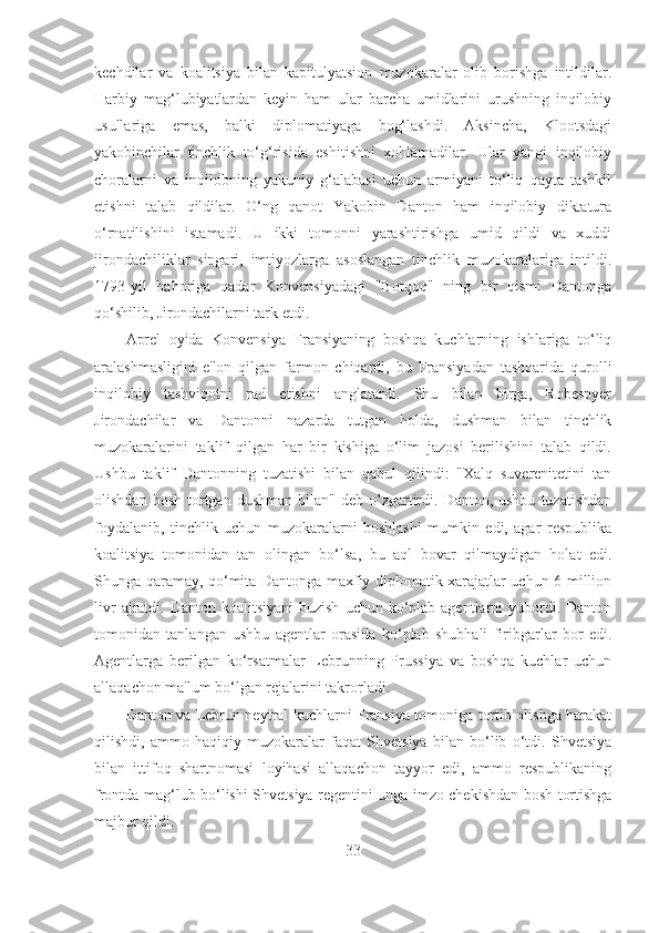 kechdilar   va   koalitsiya   bilan   kapitulyatsion   muzokaralar   olib   borishga   intildilar.
Harbiy   mag‘lubiyatlardan   keyin   ham   ular   barcha   umidlarini   urushning   inqilobiy
usullariga   emas,   balki   diplomatiyaga   bog‘lashdi.   Aksincha,   Klootsdagi
yakobinchilar   tinchlik   to‘g‘risida   eshitishni   xohlamadilar.   Ular   yangi   inqilobiy
choralarni   va   inqilobning   yakuniy   g‘alabasi   uchun   armiyani   to‘liq   qayta   tashkil
etishni   talab   qildilar.   O‘ng   qanot   Yakobin   Danton   ham   inqilobiy   diktatura
o‘rnatilishini   istamadi.   U   ikki   tomonni   yarashtirishga   umid   qildi   va   xuddi
jirondachiliklar   singari,   imtiyozlarga   asoslangan   tinchlik   muzokaralariga   intildi.
1793-yil   bahoriga   qadar   Konvensiyadagi   "Botqoq"   ning   bir   qismi   Dantonga
qo‘shilib, Jirondachilarni tark etdi. 
Aprel   oyida   Konvensiya   Fransiyaning   boshqa   kuchlarning   ishlariga   to‘liq
aralashmasligini   e'lon   qilgan   farmon   chiqardi,   bu   Fransiyadan   tashqarida   qurolli
inqilobiy   tashviqotni   rad   etishni   anglatardi.   Shu   bilan   birga,   Robespyer
Jirondachilar   va   Dantonni   nazarda   tutgan   holda,   dushman   bilan   tinchlik
muzokaralarini   taklif   qilgan   har   bir   kishiga   o‘lim   jazosi   berilishini   talab   qildi.
Ushbu   taklif   Dantonning   tuzatishi   bilan   qabul   qilindi:   "Xalq   suverenitetini   tan
olishdan  bosh   tortgan  dushman   bilan"  deb  o’zgartirdi.  Danton,  ushbu   tuzatishdan
foydalanib,   tinchlik   uchun   muzokaralarni   boshlashi   mumkin   edi,   agar   respublika
koalitsiya   tomonidan   tan   olingan   bo‘lsa,   bu   aql   bovar   qilmaydigan   holat   edi.
Shunga qaramay, qo‘mita Dantonga maxfiy diplomatik xarajatlar uchun 6 million
livr   ajratdi.  Danton  koalitsiyani  buzish   uchun ko‘plab agentlarni   yubordi.  Danton
tomonidan   tanlangan   ushbu   agentlar   orasida   ko‘plab   shubhali   firibgarlar   bor   edi.
Agentlarga   berilgan   ko‘rsatmalar   Lebrunning   Prussiya   va   boshqa   kuchlar   uchun
allaqachon ma'lum bo‘lgan rejalarini takrorladi. 
Danton va Lebrun neytral kuchlarni Fransiya tomoniga tortib olishga harakat
qilishdi,   ammo   haqiqiy   muzokaralar   faqat   Shvetsiya   bilan   bo‘lib   o‘tdi.   Shvetsiya
bilan   ittifoq   shartnomasi   loyihasi   allaqachon   tayyor   edi,   ammo   respublikaning
frontda mag‘lub bo‘lishi Shvetsiya regentini unga imzo chekishdan bosh tortishga
majbur qildi. 
33 