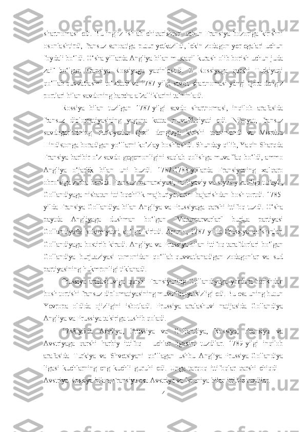 shartnomasi   edi.   Bu   ingliz   ishlab   chiqarishlari   uchun   Fransiya   bozoriga   kirishni
osonlashtirdi, fransuz sanoatiga  putur  yetkazildi, lekin zodagon yer  egalari uchun
foydali bo‘ldi. O‘sha yillarda Angliya bilan mustaqil kurash olib borish uchun juda
zaif   bo‘lgan   Fransiya   Rossiyaga   yaqinlashdi.   U   Rossiyaga   qarshi   Turkiyani
qo‘llab-quvvatlashni to‘xtatdi va 1787-yilgi savdo shartnomasi yangi Qora dengiz
portlari bilan savdoning barcha afzalliklarini ta'minladi. 
Rossiya   bilan   tuzilgan   1787-yilgi   savdo   shartnomasi,   inqilob   arafasida
fransuz   diplomatiyasining   yagona   katta   muvaffaqiyati   edi.   Nihoyat,   fransuz
savdogarlarining   Turkiyadan   Qizil   dengizga   kirishi   ta'minlandi   va   Misrdan
Hindistonga boradigan yo‘llarni ko’zlay boshlashdi. Shunday qilib, Yaqin Sharqda
Fransiya baribir o‘z savdo gegemonligini saqlab qolishga muvaffaq bo‘ldi, ammo
Angliya   o‘jarlik   bilan   uni   buzdi.   1787-1788-yillarda   Fransiyaning   xalqaro
obro‘siga zarba berildi. Fransuz monarxiyasi, moliyaviy va siyosiy zaifligi tufayli,
Gollandiyaga nisbatan ittifoqchilik majburiyatlarini bajarishdan bosh tortdi. 1785-
yilda Fransiya  Gollandiya bilan Angliya va Prussiyaga  qarshi  ittifoq tuzdi. O‘sha
paytda   Angliyaga   dushman   bo‘lgan   "Vatanparvarlar"   burjua   partiyasi
Gollandiyada   hokimiyatni   qo‘lga   kiritdi.   Ammo,   1787-yilda   Prussiya   qo‘shinlari
Gollandiyaga bostirib kiradi. Angliya va Prussiya bilan ittifoq tarafdorlari bo‘lgan
Gollandiya   burjuaziyasi   tomonidan   qo‘llab-quvvatlanadigan   zodagonlar   va   sud
partiyasining hukmronligi tiklanadi. 
Prussiya   aralashuviga   qarshi   Fransiyaning   Gollandiyaga   yordam   berishdan
bosh tortishi fransuz diplomatiyasining muvaffaqiyatsizligi edi. Bu esa uning butun
Yevropa   oldida   ojizligini   isbotladi.   Prussiya   aralashuvi   natijasida   Gollandiya
Angliya va Prussiya ta'siriga tushib qoladi. 
1788-yilda   Angliya,   Prussiya   va   Gollandiya,   Rossiya,   Fransiya   va
Avstriyaga   qarshi   harbiy   ittifoq   -   uchlar   ligasini   tuzdilar.   1789-yilgi   inqilob
arafasida   Turkiya   va   Shvetsiyani   qo‘llagan   ushbu   Angliya-Prussiya-Gollandiya
ligasi   kuchlarning   eng   kuchli   guruhi   edi.   Unga   tarqoq   ittifoqlar   qarshi   chiqdi   -
Avstriya Rossiya bilan, Fransiya esa Avstriya va Ispaniya bilan ittifoq tuzdilar.
4 