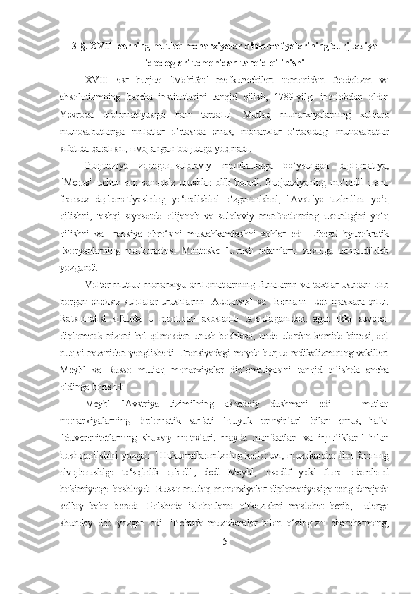 3 -§. XVIII  asrning mutlaq monarxiyalar diplomatiyalarining burjuaziya
ideologlari tomonidan tanqid qilinishi
XVIII   asr   burjua   "Ma'rifat"   mafkurachilari   tomonidan   feodalizm   va
absolutizmning   barcha   institutlarini   tanqid   qilish,   1789-yilgi   inqilobdan   oldin
Yevropa   diplomatiyasiga   ham   tarqaldi.   Mutlaq   monarxiyalarning   xalqaro
munosabatlariga   millatlar   o’rtasida   emas,   monarxlar   o‘rtasidagi   munosabatlar
sifatida qaralishi, rivojlangan burjuaga yoqmadi. 
Burjuaziya   zodagon-sulolaviy   manfaatlarga   bo‘ysungan   diplomatiya,
"Meros"   uchun   son-sanoqsiz   urushlar   olib   boradi.   Burjuaziyaning   mo‘tadil   qismi
fransuz   diplomatiyasining   yo‘nalishini   o‘zgartirishni,   "Avstriya   tizimi"ni   yo‘q
qilishni,   tashqi   siyosatda   olijanob   va   sulolaviy   manfaatlarning   ustunligini   yo‘q
qilishni   va   Fransiya   obro‘sini   mustahkamlashni   xohlar   edi.   Liberal   byurokratik
dvoryanlarning   mafkurachisi   Monteske   "Urush   odamlarni   zavolga   uchratdi"deb
yozgandi. 
Volter mutlaq monarxiya diplomatlarining fitnalarini va taxtlar ustidan olib
borgan   cheksiz   sulolalar   urushlarini   "Adolatsiz"   va   "Bema'ni"   deb   masxara   qildi.
Ratsionalist   sifatida   u   mantiqan   asoslanib   ta'kidlaganidek,   agar   ikki   suveren
diplomatik nizoni  hal  qilmasdan  urush boshlasa,  unda ulardan  kamida bittasi,  aql
nuqtai nazaridan yanglishadi. Fransiyadagi mayda burjua radikalizmining vakillari
Meybl   va   Russo   mutlaq   monarxiyalar   diplomatiyasini   tanqid   qilishda   ancha
oldinga borishdi. 
Meybl   "Avstriya   tizimi"ning   ashaddiy   dushmani   edi.   U   mutlaq
monarxiyalarning   diplomatik   san'ati   "Buyuk   prinsiplar"   bilan   emas,   balki
"Suverenitetlarning   shaxsiy   motivlari,   mayda   manfaatlari   va   injiqliklari"   bilan
boshqarilishini yozgan. "Hukumatlarimizning kelishuvi, muzokaralar ilm-fanining
rivojlanishiga   to‘sqinlik   qiladi",   dedi   Meybl,   tasodif   yoki   fitna   odamlarni
hokimiyatga boshlaydi. Russo mutlaq monarxiyalar diplomatiyasiga teng darajada
salbiy   baho   beradi.   Polshada   islohotlarni   o‘tkazishni   maslahat   berib,     ularga
shunday   deb   yozgan   edi:   "Behuda   muzokaralar   bilan   o‘zingizni   charchatmang,
5 