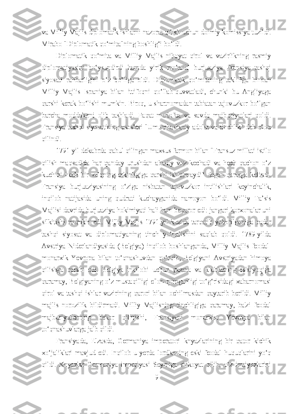 va Milliy Majlis diplomatik ishlarni nazorat qilish uchun doimiy komissiya tuzildi.
Mirabo "Diplomatik qo‘mita"ning boshlig‘i bo‘ldi. 
Diplomatik   qo‘mita   va   Milliy   Majlis   nihoyat   qirol   va   vazirlikning   rasmiy
diplomatiyasini   bo‘ysundirdi   hamda   yirik   mo‘tadil   burjuaziya   Fransiya   tashqi
siyosati   rahbarligini   o‘z   qo‘liga   oldi.   Diplomatik   qo‘mitaning   taklifiga   binoan
Milliy   Majlis   Ispaniya   bilan   ittifoqni   qo‘llab-quvvatladi,   chunki   bu   Angliyaga
qarshi kerak bo‘lishi mumkin. Biroq, u shartnomadan tabiatan tajovuzkor bo‘lgan
barcha   moddalarni   olib   tashladi.   Faqat   mudofaa   va   savdo   majburiyatlari   qoldi.
Fransiya tashqi siyosatining asoslari "Umumbashariy adolat va tinchlik" deb e'lon
qilindi. 
1791-yil dekabrda qabul qilingan maxsus farmon bilan "Fransuz millati istilo
qilish   maqsadida   har   qanday   urushdan   abadiy   voz   kechadi   va   hech   qachon   o‘z
kuchini   hech   bir   xalqning   erkinligiga   qarshi   ishlatmaydi"   degan   qarorga   kelindi.
Fransiya   burjuaziyasining   o‘ziga   nisbatan   tajovuzkor   intilishlari   keyinchalik,
inqilob   natijasida   uning   qudrati   kuchayganida   namoyon   bo‘ldi.   Milliy   Ta’sis
Majlisi davrida burjuaziya hokimiyati hali ham beqaror edi: jangari korxonalar uni
silkitishi  mumkin edi. Milliy Majlis  1791-yil  kuzida tarqatib yuborilguniga qadar
tashqi   siyosat   va   diplomatiyaning   tinch   yo‘nalishini   saqlab   qoldi.   1789-yilda
Avstriya   Niderlandiyasida   (Belgiya)   inqilob   boshlanganda,   Milliy   Majlis   feodal-
monarxik   Yevropa   bilan   to‘qnashuvdan   qo‘rqib,   Belgiyani   Avstriyadan   himoya
qilishga   qarshi   edi.   Belgiya   inqilobi   uchun   gazeta   va   klublarning   ishtiyoqiga
qaramay, Belgiyaning o’z mustaqilligi e'lon qilinganligi to‘g‘risidagi xabarnomasi
qirol   va   tashqi   ishlar   vazirining   qarori   bilan   ochilmasdan   qaytarib   berildi.   Milliy
majlis   norozilik   bildirmadi.   Milliy   Majlisning   tinchligiga   qaramay,   ba'zi   feodal
majburiyatlarning   bekor   qilinishi,   Fransiyani   monarxist   Yevropa   bilan
to‘qnashuvlarga jalb qildi. 
Fransiyada,   Elzasda,   Germaniya   imperatori   knyazlarining   bir   qator   kichik
xo‘jaliklari   mavjud   edi.   Inqilob   u   yerda   lordlarning   eski   feodal   huquqlarini   yo‘q
qildi.   Knyazlar   Germaniya   imperiyasi   Seymiga   shikoyat   qilib,   o‘z   imtiyozlarini
9 