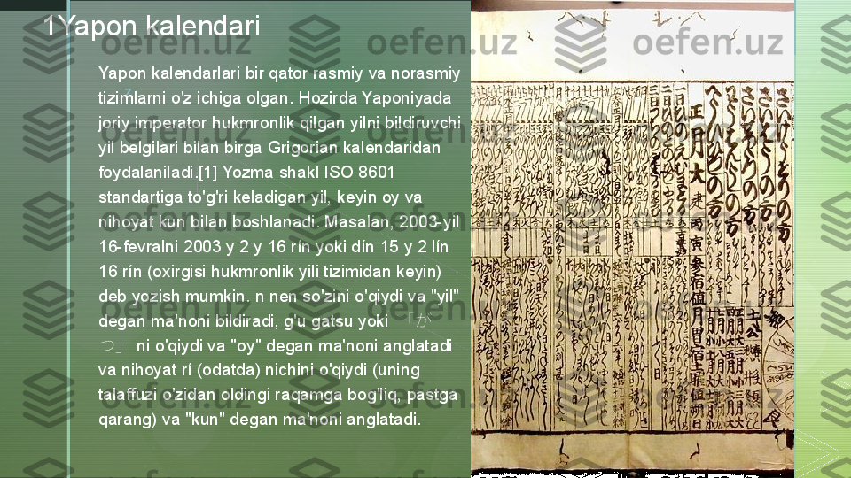 z1Yapon kalendari
Yapon kalendarlari bir qator rasmiy va norasmiy 
tizimlarni o'z ichiga olgan. Hozirda Yaponiyada 
joriy imperator hukmronlik qilgan yilni bildiruvchi 
yil belgilari bilan birga Grigorian kalendaridan 
foydalaniladi.[1] Yozma shakl ISO 8601 
standartiga to'g'ri keladigan yil, keyin oy va 
nihoyat kun bilan boshlanadi. Masalan, 2003-yil 
16-fevralni 2003 y 2 y 16 rín yoki dín 15 y 2 lín 
16 rín (oxirgisi hukmronlik yili tizimidan keyin) 
deb yozish mumkin. n nen so'zini o'qiydi va "yil" 
degan ma'noni bildiradi, g'u gatsu yoki  「が
つ」 ni o'qiydi va "oy" degan ma'noni anglatadi 
va nihoyat rí (odatda) nichini o'qiydi (uning 
talaffuzi o'zidan oldingi raqamga bog'liq, pastga 
qarang) va "kun" degan ma'noni anglatadi.  