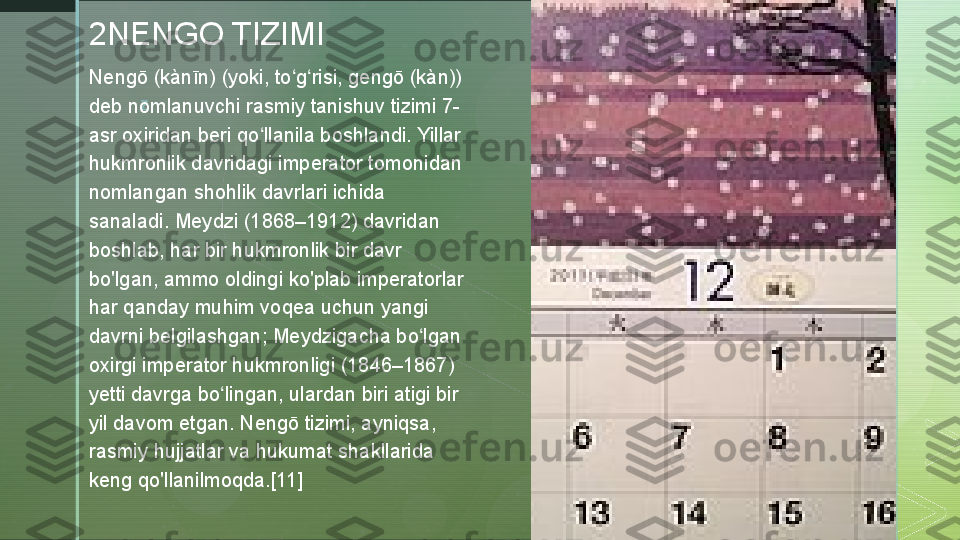 z2NENGO TIZIMI
Nengō (kànīn) (yoki, to g risi, gengō (kàn)) ʻ ʻ
deb nomlanuvchi rasmiy tanishuv tizimi 7-
asr oxiridan beri qo llanila boshlandi. Yillar 	
ʻ
hukmronlik davridagi imperator tomonidan 
nomlangan shohlik davrlari ichida 
sanaladi. Meydzi (1868–1912) davridan 
boshlab, har bir hukmronlik bir davr 
bo'lgan, ammo oldingi ko'plab imperatorlar 
har qanday muhim voqea uchun yangi 
davrni belgilashgan; Meydzigacha bo lgan 	
ʻ
oxirgi imperator hukmronligi (1846–1867) 
yetti davrga bo lingan, ulardan biri atigi bir 	
ʻ
yil davom etgan. Nengō tizimi, ayniqsa, 
rasmiy hujjatlar va hukumat shakllarida 
keng qo'llanilmoqda.[11]  