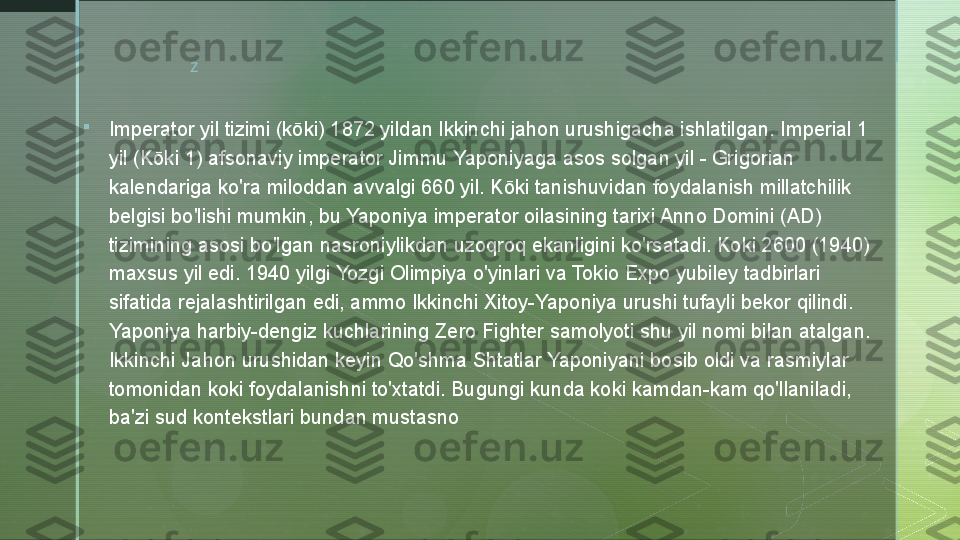 z

Imperator yil tizimi (kōki) 1872 yildan Ikkinchi jahon urushigacha ishlatilgan. Imperial 1 
yil (Kōki 1) afsonaviy imperator Jimmu Yaponiyaga asos solgan yil - Grigorian 
kalendariga ko'ra miloddan avvalgi 660 yil. Kōki tanishuvidan foydalanish millatchilik 
belgisi bo'lishi mumkin, bu Yaponiya imperator oilasining tarixi Anno Domini (AD) 
tizimining asosi bo'lgan nasroniylikdan uzoqroq ekanligini ko'rsatadi. Koki 2600 (1940) 
maxsus yil edi. 1940 yilgi Yozgi Olimpiya o'yinlari va Tokio Expo yubiley tadbirlari 
sifatida rejalashtirilgan edi, ammo Ikkinchi Xitoy-Yaponiya urushi tufayli bekor qilindi. 
Yaponiya harbiy-dengiz kuchlarining Zero Fighter samolyoti shu yil nomi bilan atalgan. 
Ikkinchi Jahon urushidan keyin Qo'shma Shtatlar Yaponiyani bosib oldi va rasmiylar 
tomonidan koki foydalanishni to'xtatdi. Bugungi kunda koki kamdan-kam qo'llaniladi, 
ba'zi sud kontekstlari bundan mustasno  