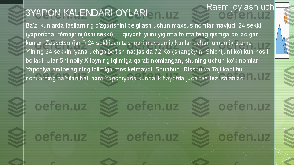 z Rasm joylash uchun belgi ustiga bosing
3YAPON KALENDARI OYLARI
Ba'zi kunlarda fasllarning o'zgarishini belgilash uchun maxsus nomlar mavjud. 24 sekki 
(yaponcha: rōmaji: nijūshi sekki) — quyosh yilini yigirma to rtta teng qismga bo ladigan ʻ ʻ
kunlar. Zassetsu (jání) 24 sekkidan tashqari mavsumiy kunlar uchun umumiy atama. 
Yilning 24 sekkini yana uchga bo'lish natijasida 72 Kō (shăngčyīn, Shichijūni kō) kun hosil 
bo'ladi. Ular Shimoliy Xitoyning iqlimiga qarab nomlangan, shuning uchun ko'p nomlar 
Yaponiya arxipelagining iqlimiga mos kelmaydi. Shunbun, Risshu va Toji kabi bu 
nomlarning ba'zilari hali ham Yaponiyada kundalik hayotda juda tez-tez ishlatiladi   