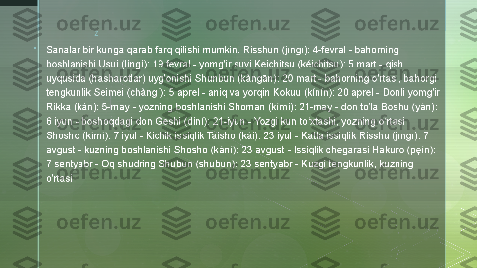 z

Sanalar bir kunga qarab farq qilishi mumkin. Risshun (jīngī): 4-fevral - bahorning 
boshlanishi Usui (língí): 19 fevral - yomg'ir suvi Keichitsu (kéichitsu): 5 mart - qish 
uyqusida (hasharotlar) uyg'onishi Shunbun (kàngān): 20 mart - bahorning o'rtasi, bahorgi 
tengkunlik Seimei (chàngí): 5 aprel - aniq va yorqin Kokuu (kínín): 20 aprel - Donli yomg'ir 
Rikka (kán): 5-may - yozning boshlanishi Shōman (kímí): 21-may - don to'la Bōshu (yán): 
6 iyun - boshoqdagi don Geshi (díní): 21-iyun - Yozgi kun to xtashi, yozning o rtasi ʻ ʻ
Shosho (kìmì): 7 iyul - Kichik issiqlik Taisho (kài): 23 iyul - Katta issiqlik Risshū (jīngī): 7 
avgust - kuzning boshlanishi Shosho (kání): 23 avgust - Issiqlik chegarasi Hakuro (pęín): 
7 sentyabr - Oq shudring Shubun (shūbun): 23 sentyabr - Kuzgi tengkunlik, kuzning 
o'rtasi  