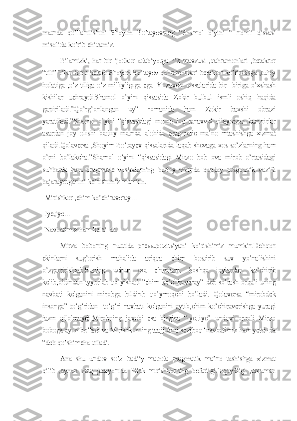 matnda   qo’llanilishini   Shoyim   Bo’tayevning   “Shamol   o’yini   “   nomli   qissasi
misolida ko’rib chiqamiz.
Bilamizki,   har   bir   ijodkor   adabiyotga   o’z   mavzusi   ,qahramonlari   ,betakror
“tili” bilan kirib keladi.Shoyim Bo’tayev qahramonlari betakror ko’rinishga ,ruhiy
holatiga ,o’z tiliga o’z milliyligiga ega .Yozuvchi qissalarida bir –biriga o’xshash
kishilar   uchraydi.Shamol   o’yini   qissasida   Zokir   bulbul   ismli   oshiq   haqida
gapiriladi.”Qo’rg’onlangan   uy”   romanida   ham   Zokir   baxshi   obrazi
yaratiladi.”Shamol   o’yini   “qissasidagi   momouloq   tanavvul   qilayotgan   kampirlar
asardan   joy   olishi   badiiy   matnda   alohida   pragmatic   ma’no   mtashishga   xizmat
qiladi.Qolaversa ,Shoyim Bo’tayev qissalarida laqab shevaga xos so’zlarning ham
o’rni   bo’lakcha.”Shamol   o’yini   “qissasidagi   Mirzo   bob   ova   mirob   o’rtasidagi
suhbatda   ham   pragmatic   vositalarning   badiiy   matnda   qanday   pragmatik   vazifa
bajarayotganini ko’rishimiz mumkin.
-Mirishkor ,chim ko’chiraveray…
-Iye,iye…
-Navbatimiz ham keldi-da.
Mirza   boboning   nutqida   pressupozitsiyani   ko’rishimiz   mumkin.Dehqon
ekinlarni   sug’orish   mahalida   ariqqa   chim   bostirib   suv   yo’nalishini
o’zgartirishadi.Buning   uchun   esa   chimlarni   boshqa   joylardan   ko’chirib
kelib,oldindan tyyorlab qo’yishadi.”chim  ko’chiraveray”  deb  so’rash   orqali   uning
navbati   kelganini   mirobga   bildirib   qo’ymoqchi   bo’ladi.   Qolaversa   “mirobdek
insonga”   to’g’ridan-   to’g’ri   navbati   kelganini   aytib,chim   ko’chiraverishga   yuragi
jazm   qilolmaydi.Mirobning   javobi   esa   birgina   “iye..iye”   undovi   orqali   Mirzo
boboga ayon bo’ladi va Mirishkorning taajjubini seziboq ‘navbatimiz ham yetdi-da
“deb qo’shimcha qiladi.
Ana   shu   undov   so’z   badiiy   matnda   pragmatik   ma’no   tashishga   xizmat
qilib   ,aynan   nutq   jarayonida   Tilak   mirishkorning   befarligi.loqaydligi   ,umuman 