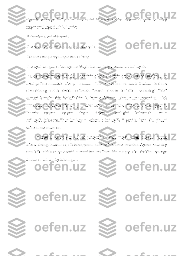 olganda   voqeaga   bo’lgan   munosabatini   bildiradi.Suhbat   davomida   yana   shunday
pragmemalarga duch kelamiz:
-Sahardan sizni qidiramiz…
-Biz yerning ostiga kirib ketganimiz yo’q.
-Ishonmasangiz ayolingizdan so’rang…
-Biz ayoldan gap so’ramaymiz.Mayli bundan keyin xabardor bo’laylik .
Tilak mirishkorning nutqida o’z ishining kasbu-korining payhovasini qoyilmaqom
olvolgan”insonlardek   o’ziga   nisbatan   “biz”olmoshini   ishlatadi.Odatda   ,kishilik
olmoshining   birlik   shakli   bo’lmish   “men”   o’rnida   ko’plik     shakldagi   “biz”
kamtarlik   ma’nosida   ishlatilishini   ko‘ramiz   .Ammo,   ushbu   nutq   jarayonida   Tilak
mirishkorning kamtarlik namoyon etish uchun emas ,balki  “o‘ziga bino qo‘ygan “,
“barcha   aytgani   aytgan   degani   degan   “ekanligini   ko‘rsatish   uchun
qo‘llaydi.Qolaversa,”bundan   keyin   xabardor   bo‘laylik   “   gapida   ham   shu   jihatni
ko‘rishimiz mumkin.
Yuqorida   keltirilgan   suhbat   jarayonida   istak   mayli   orqali   buyruq   hamda
ta’kid   ohangi   kuchliroq   ifodalanganini   ham   ko‘rishimiz   mumkin.Aynan   shunday
sintaktik   birliklar   yozuvchi   tomonidan   ma’lum   bir   nutqiy   akt   shaklini   yuzaga
chiqarish uchun foydalanilgan. 