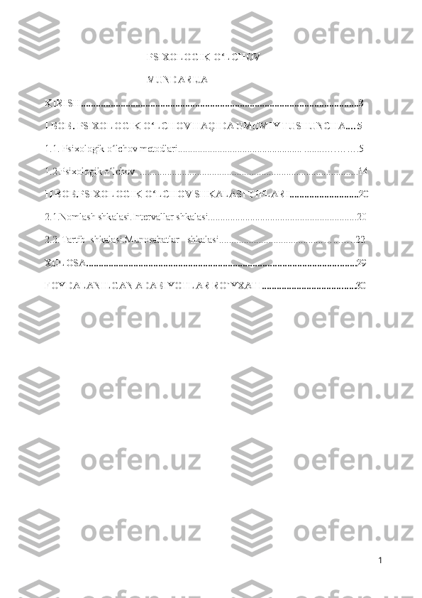 PSIXOLOGIK O LCHOV  ʻ
MUNDARIJA
KIRISH................................................................................................................3
I BOB. PSIXOLOGIK O LCHOV HAQIDA UMUMIY TUSHUNCHA.…5	
ʻ
1.1. Psixologik o lchov metodlari.................................................. ........….…….5	
ʻ
1.2 Psixologik o lchov  ........................................................................................14
ʻ
II BOB.PSIXOLOGIK O LCHOV SHKALASI TIPLARI............................20	
ʻ
2.1.Nomlash shkalasi.Intervallar shkalasi............................................................20
2.2. Tartib  shkalasi.Munosabatlar   shkalasi...................................... . ...…...… ..22
XULOSA...................................................................................................... . ...... 29
FOYDALANILGAN ADABIYOTLAR RO`YXATI................................. . .... 30
                                     
1 