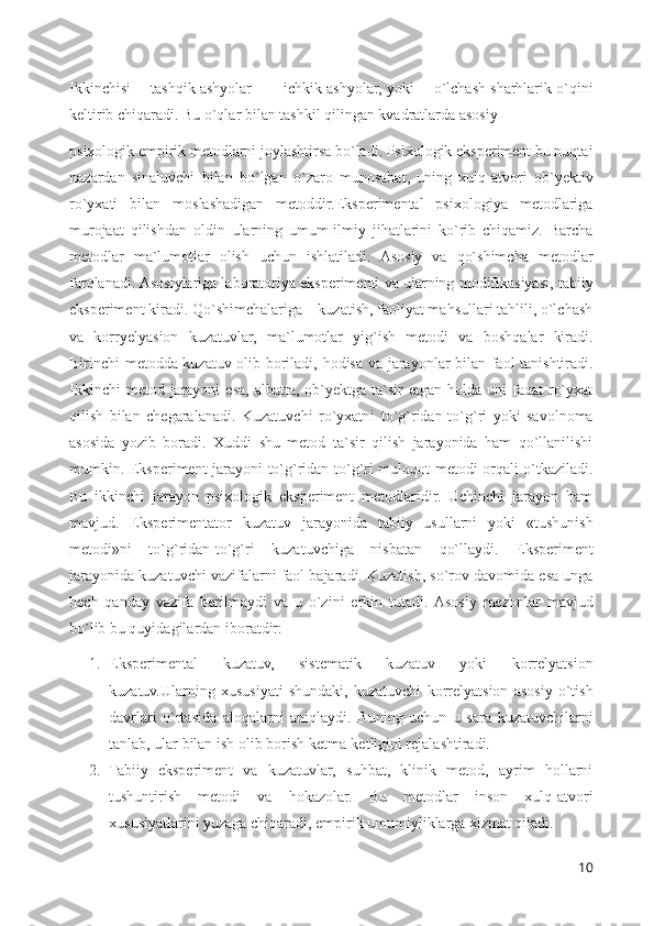Ikkinchisi ―tashqik ashyolar – ―ichkik ashyolar, yoki ―o`lchash sharhlarik o`qini
keltirib chiqaradi. Bu o`qlar bilan tashkil qilingan kvadratlarda asosiy 
psixologik empirik metodlarni joylashtirsa bo`ladi. Psixologik eksperiment bu nuqtai
nazardan   sinaluvchi   bilan   bo`lgan   o`zaro   munosabat,   uning   xulq-atvori   ob`yektiv
ro`yxati   bilan   moslashadigan   metoddir.Eksperimental   psixologiya   metodlariga
murojaat   qilishdan   oldin   ularning   umum-ilmiy   jihatlarini   ko`rib   chiqamiz.   Barcha
metodlar   ma`lumotlar   olish   uchun   ishlatiladi.   Asosiy   va   qo`shimcha   metodlar
farqlanadi. Asosiylariga laboratoriya eksperimenti va ularning modifikasiyasi, tabiiy
eksperiment kiradi. Qo`shimchalariga – kuzatish, faoliyat mahsullari tahlili, o`lchash
va   korryelyasion   kuzatuvlar,   ma`lumotlar   yig`ish   metodi   va   boshqalar   kiradi.
Birinchi metodda kuzatuv olib boriladi, hodisa va jarayonlar bilan faol tanishtiradi.
Ikkinchi   metod jarayoni   esa,  albatta,  ob`yektga  ta`sir  etgan  holda  uni   faqat  ro`yxat
qilish   bilan   chegaralanadi.   Kuzatuvchi   ro`yxatni   to`g`ridan-to`g`ri   yoki   savolnoma
asosida   yozib   boradi.   Xuddi   shu   metod   ta`sir   qilish   jarayonida   ham   qo`llanilishi
mumkin. Eksperiment jarayoni to`g`ridan-to`g`ri muloqot metodi orqali o`tkaziladi.
Bu   ikkinchi   jarayon   psixologik   eksperiment   metodlaridir.   Uchinchi   jarayon   ham
mavjud.   Eksperimentator   kuzatuv   jarayonida   tabiiy   usullarni   yoki   «tushunish
metodi»ni   to`g`ridan-to`g`ri   kuzatuvchiga   nisbatan   qo`llaydi.   Eksperiment
jarayonida kuzatuvchi vazifalarni faol bajaradi. Kuzatish, so`rov davomida esa unga
hech   qanday   vazifa   berilmaydi   va   u   o`zini   erkin   tutadi.  Asosiy   mezonlar   mavjud
bo`lib bu quyidagilardan iboratdir:
1. Eksperimental   kuzatuv,   sistematik   kuzatuv   yoki   korrelyatsion
kuzatuv.Ularning   xususiyati   shundaki,   kuzatuvchi   korrelyatsion   asosiy   o`tish
davrlari   o`rtasida   aloqalarni   aniqlaydi.   Buning   uchun   u   sara   kuzatuvchilarni
tanlab, ular bilan ish olib borish ketma-ketligini rejalashtiradi.
2. Tabiiy   eksperiment   va   kuzatuvlar,   suhbat,   klinik   metod,   ayrim   hollarni
tushuntirish   metodi   va   hokazolar.   Bu   metodlar   inson   xulq-atvori
xususiyatlarini yuzaga chiqaradi, empirik umumiyliklarga xizmat qiladi.
10 