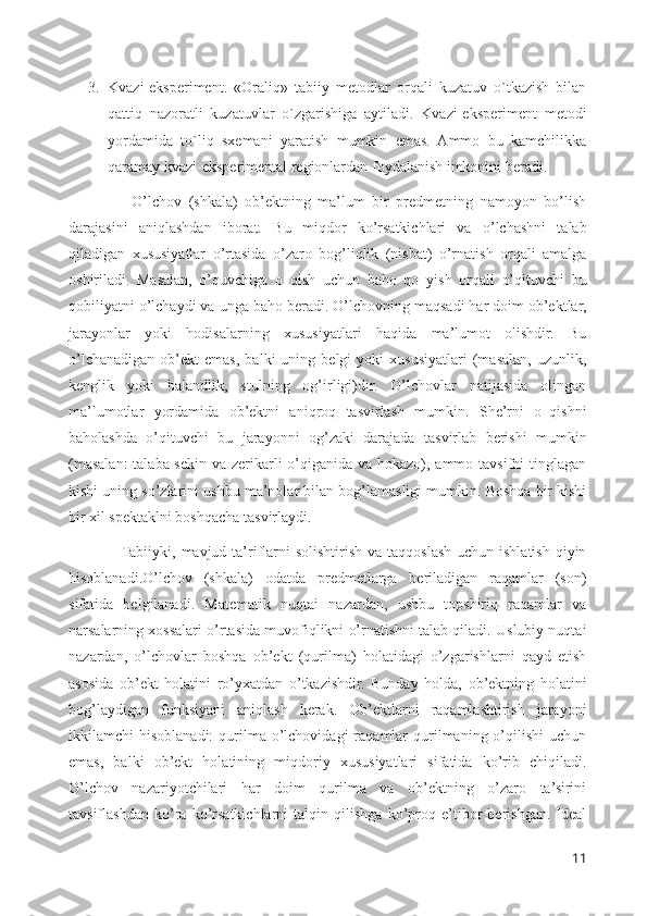 3. Kvazi-eksperiment.   «Oraliq»   tabiiy   metodlar   orqali   kuzatuv   o`tkazish   bilan
qattiq   nazoratli   kuzatuvlar   o`zgarishiga   aytiladi.   Kvazi-eksperiment   metodi
yordamida   to`liq   sxemani   yaratish   mumkin   emas.   Ammo   bu   kamchilikka
qaramay kvazi-eksperimental regionlardan foydalanish imkonini beradi.
                  O’lchov   (shkala)   ob’ektning   ma’lum   bir   predmetning   namoyon   bo’lish
darajasini   aniqlashdan   iborat.   Bu   miqdor   ko’rsatkichlari   va   o’lchashni   talab
qiladigan   xususiyatlar   o’rtasida   o’zaro   bog’liqlik   (nisbat)   o’rnatish   orqali   amalga
oshiriladi.   Masalan,   o’quvchiga   o‗qish   uchun   baho   qo‗yish   orqali   o’qituvchi   bu
qobiliyatni o’lchaydi va unga baho beradi. O’lchovning maqsadi har doim ob’ektlar,
jarayonlar   yoki   hodisalarning   xususiyatlari   haqida   ma’lumot   olishdir.   Bu
o’lchanadigan   ob’ekt   emas,   balki   uning   belgi   yoki   xususiyatlari   (masalan,   uzunlik,
kenglik   yoki   balandlik,   stulning   og’irligi)dir.   O’lchovlar   natijasida   olingan
ma’lumotlar   yordamida   ob’ektni   aniqroq   tasvirlash   mumkin.   She’rni   o‗qishni
baholashda   o’qituvchi   bu   jarayonni   og’zaki   darajada   tasvirlab   berishi   mumkin
(masalan:  talaba sekin va zerikarli o’qiganida va hokazo), ammo tavsifni tinglagan
kishi uning so’zlarini ushbu ma’nolar bilan bog’lamasligi mumkin. Boshqa bir kishi
bir xil spektaklni boshqacha tasvirlaydi. 
                   Tabiiyki, mavjud ta’riflarni  solishtirish  va taqqoslash uchun ishlatish qiyin
hisoblanadi.O’lchov   (shkala)   odatda   predmetlarga   beriladigan   raqamlar   (son)
sifatida   belgilanadi.   Matematik   nuqtai   nazardan,   ushbu   topshiriq   raqamlar   va
narsalarning xossalari o’rtasida muvofiqlikni o’rnatishni talab qiladi. Uslubiy nuqtai
nazardan,   o’lchovlar   boshqa   ob’ekt   (qurilma)   holatidagi   o’zgarishlarni   qayd   etish
asosida   ob’ekt   holatini   ro’yxatdan   o’tkazishdir.   Bunday   holda,   ob’ektning   holatini
bog’laydigan   funksiyani   aniqlash   kerak.   Ob’ektlarni   raqamlashtirish   jarayoni
ikkilamchi   hisoblanadi:  qurilma  o’lchovidagi  raqamlar   qurilmaning  o’qilishi  uchun
emas,   balki   ob’ekt   holatining   miqdoriy   xususiyatlari   sifatida   ko’rib   chiqiladi.
O’lchov   nazariyotchilari   har   doim   qurilma   va   ob’ektning   o’zaro   ta’sirini
tavsiflashdan   ko’ra   ko’rsatkichlarni   talqin   qilishga   ko’proq   e’tibor   berishgan.   Ideal
11 