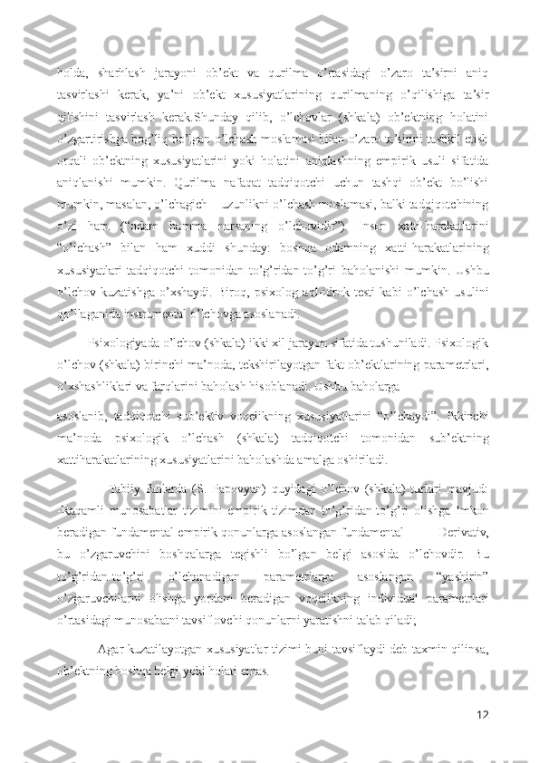 holda,   sharhlash   jarayoni   ob’ekt   va   qurilma   o’rtasidagi   o’zaro   ta’sirni   aniq
tasvirlashi   kerak,   ya’ni   ob’ekt   xususiyatlarining   qurilmaning   o’qilishiga   ta’sir
qilishini   tasvirlash   kerak.Shunday   qilib,   o’lchovlar   (shkala)   ob’ektning   holatini
o’zgartirishga bog’liq bo’lgan o’lchash moslamasi bilan o’zaro ta’sirini tashkil etish
orqali   ob’ektning   xususiyatlarini   yoki   holatini   aniqlashning   empirik   usuli   sifatida
aniqlanishi   mumkin.   Qurilma   nafaqat   tadqiqotchi   uchun   tashqi   ob’ekt   bo’lishi
mumkin, masalan, o’lchagich – uzunlikni o’lchash moslamasi, balki tadqiqotchining
o’zi   ham   (“odam   hamma   narsaning   o’lchovidir”).   Inson   xatti-harakatlarini
“o’lchash”   bilan   ham   xuddi   shunday:   boshqa   odamning   xatti-harakatlarining
xususiyatlari   tadqiqotchi   tomonidan   to’g’ridan-to’g’ri   baholanishi   mumkin.   Ushbu
o’lchov   kuzatishga   o’xshaydi.   Biroq,   psixolog   aql-idrok   testi   kabi   o’lchash   usulini
qo’llaganida instrumental o’lchovga asoslanadi.
         Psixologiyada o’lchov (shkala) ikki xil jarayon sifatida tushuniladi. Psixologik
o’lchov (shkala) birinchi ma’noda, tekshirilayotgan fakt ob’ektlarining parametrlari,
o’xshashliklari va farqlarini baholash hisoblanadi. Ushbu baholarga 
asoslanib,   tadqiqotchi   sub’ektiv   voqelikning   xususiyatlarini   “o’lchaydi”.   Ikkinchi
ma’noda   psixologik   o’lchash   (shkala)   tadqiqotchi   tomonidan   sub’ektning
xattiharakatlarining xususiyatlarini baholashda amalga oshiriladi.
                    Tabiiy   fanlarda   (S.   Papovyan)   quyidagi   o’lchov   (shkala)   turlari   mavjud:
-Raqamli   munosabatlar   tizimini   empirik   tizimdan   to’g’ridan-to’g’ri   olishga   Imkon
beradigan fundamental empirik qonunlarga asoslangan fundamental        -Derivativ,
bu   o’zgaruvchini   boshqalarga   tegishli   bo’lgan   belgi   asosida   o’lchovdir.   Bu
to’g’ridan-to’g’ri   o’lchanadigan   parametrlarga   asoslangan   “yashirin”
o’zgaruvchilarni   olishga   yordam   beradigan   voqelikning   individual   parametrlari
o’rtasidagi munosabatni tavsiflovchi qonunlarni yaratishni talab qiladi;
                   Agar kuzatilayotgan xususiyatlar tizimi buni tavsiflaydi deb taxmin qilinsa,
ob’ektning boshqa belgi yoki holati emas.
12 