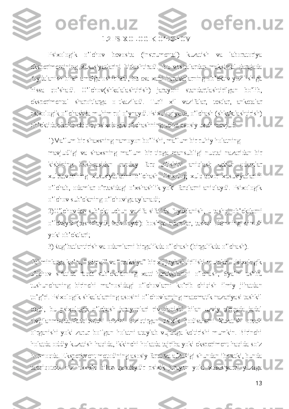 1 .2 PSIXOLOGIK O LCHOVʻ
Psixologik   o’lchov   bevosita   (instrumental)   kuzatish   va   laboratoriya
eksperimentining   xususiyatlarini   birlashtiradi.   Bu   vositalardan   maksimal   darajada
foydalanish bilan amalga oshiriladi, bu esa xatti-harakatlarning ob’ektiv yozilishiga
hissa   qo’shadi.   O’lchov(shkalalashtirish)   jarayoni   standartlashtirilgan   bo’lib,
eksperimental   sharoitlarga   o‗tkaziladi.   Turli   xil   vazifalar,   testlar,   anketalar
psixologik o’lchashda muhim rol o’ynaydi.Psixologiyada, o’lchash (shkalalashtirish)
ob’ektidan kelib chiqib, psixologik o lchashning uchta asosiy usuli mavjud:	
ʻ
1)Ma’lum bir shaxsning namoyon bo’lishi, ma’lum bir ruhiy holatning 
mavjudligi   va   shaxsning   ma’lum   bir   tipga   mansubligi   nuqtai   nazaridan   bir
kishining   boshqasidan   qanday   farq   qilishini   aniqlash   uchun   odamlar
xulqatvorining   xususiyatlarini   o’lchash.   Psixolog   xulq-atvor   xususiyatlarini
o’lchab,   odamlar   o’rtasidagi   o’xshashlik   yoki   farqlarni   aniqlaydi.   Psixologik
o’lchov sub’ektning o’lchoviga aylanadi;
2)O’lchovdan   sub’ekt   uchun   vazifa   sifatida   foydalanish,   u   tashqi   ob’ektlarni
o’lchaydi   (tasniflaydi,   baholaydi):   boshqa   odamlar,   tashqi   olamning   stimuli
yoki ob’ektlari;
3)Rag’batlantirish va odamlarni birgalikda o’lchash (birgalikda o’lchash). 
Tahminlarga ko’ra, “stimul” va “reaksiya” bir xil joylashtirilishi mumkin. Psixologik
o’lchov   sifatida   faqat   sub’ektlarning   xatti-harakatlarini   o’lchash,   Sya’ni   ushbu
tushunchaning   birinchi   ma’nosidagi   o’lchovlarni   ko’rib   chiqish   ilmiy   jihatdan
to’g’ri. Psixologik shkalalarning asosini o’lchovlarning matematik nazariyasi tashkil
etadi,   bu   psixologik   o’lchash   jarayonlari   rivojlanishi   bilan   uzviy   aloqada   jadal
rivojlanmoqda.Tadqiqotchi   o`zini   qiziqtirgan   psixik   hodisalarni   kuzatish   orqali
o`rganishi   yoki   zarur   bo`lgan   holatni   ataylab   vujudga   keltirishi   mumkin.   Birinchi
holatda oddiy kuzatish haqida, ikkinchi holatda tajriba yoki eksperiment haqida so`z
bormoqda. Eksperiment metodining asosiy farqi va afzalligi shundan iboratki, bunda
tadqiqotchi   o`z   hoxishi   bilan   qandaydir   psixik   jarayon   yoki   xususiyatni   yuzaga
13 