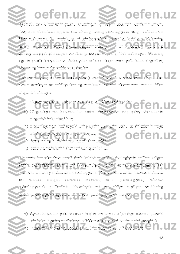 kyeltirib, psixik hodisaning tashqi sharoitga bog`liqligini tekshirib  ko`rishi mumkin.
Eksperiment   metodining   ana   shu   afzalligi   uning   psixologiyada   keng     qo`llanilishi
bilan   tushuntiriladi.   Empirik,   ya`ni   tajriba   yo`li   bilan   qo`lga   kiritilgan   faktlarning
asosiy   ko`pchiligi   psixologiyada   eksperimental   yo`l   bilan   olingandir.   Biroq   har
qanday  tadqiqot  qilinadigan  vazifalarga  eksperimentni  qo`llab bo`lmaydi. Masalan,
agarda   psixik   jarayonlar   va   funksiyalar   ko`proq   eksperiment   yo`li   bilan   o`rganilsa,
shaxsning birmuncha sodda xususiyatlari 
(tempyeramyent,   ko`pgina   qobiliyatlari)   ham   shu   metod   yordamida   o`rganiladi.
Lekin   xaraktyer   va   qobiliyatlarning   murakkab   turlarini   eksperiment   metodi   bilan
o`rganib bo`lmaydi.
          Eksperiment metodining eng asosiy afzalliklari quyidagicha: 
a) O`rganilayotgan   hodisani   bir   necha   marotaba   va   eng   qulay   sharoitlarda
o`rganish imkoniyati bor; 
b) o`rganilayotgan hodisa yoki uning ayrim qismlarini tashqi ta`sirlardan himoya
qilish (izolyatsiya) imkoniyati mavjud; 
c)  jarayonning borishini nazorat qilish mumkin. 
d)  tadqiqot natijalarini sharoitni saqlagan holda, 
Bir necha bor takrorlash orqali sinab ko`rish mumkin.Psixologiyada qo`llaniladigan
barcha eksperimental  metodlarni  ikki   guruhga:   umumiy va  maxsus  turlarga  bo`lish
mumkin.   Umumiy   metodlarni   psixologiyaning   barcha   sohalarida,   maxsus   metodlar
esa   alohida   olingan   sohalarda   masalan,   xotira   psixologiyasi,   tafakkur
psixologiyasida   qo`llaniladi.   Psixologik   tadqiqot   oldiga   quyilgan   vazifaning
tabiatiga ko`ra psixologik tadqiqotlarni 3 guruhga ajratish mumkin: 
a) Ayrim   hodisalar   yoki   shaxslar   haqida   ma`lumot   to`plashga   xizmat   qiluvchi
tajribalar. Bunday tajribalarga tafakkur xususiyatlari, xotira tipini, sezgirlik 
b) Darajasini aniqlashga qaratilgan tadqiqotlarni misol qilish mumkin. 
14 