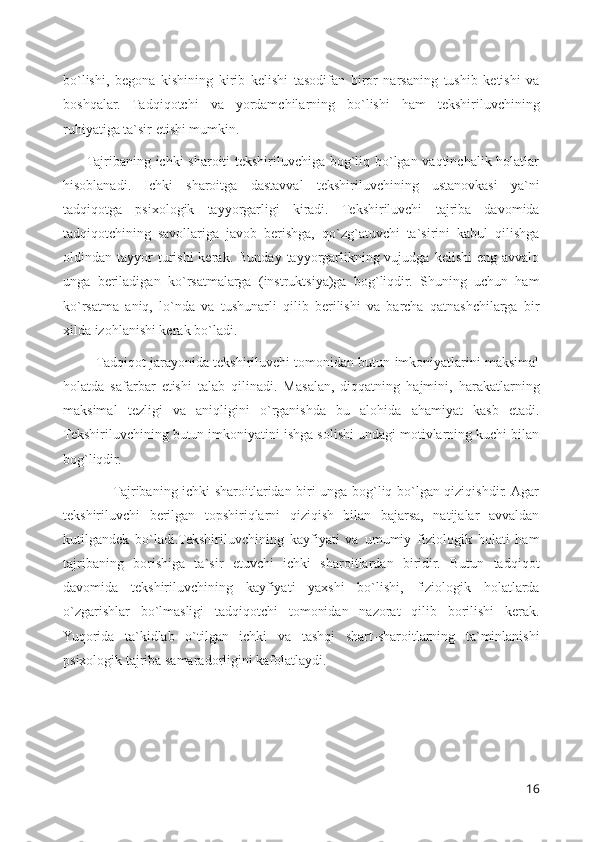 bo`lishi,   begona   kishining   kirib   kelishi   tasodifan   biror   narsaning   tushib   ketishi   va
boshqalar.   Tadqiqotchi   va   yordamchilarning   bo`lishi   ham   tekshiriluvchining
ruhiyatiga ta`sir etishi mumkin.
         Tajribaning ichki sharoiti tekshiriluvchiga bog`liq bo`lgan vaqtinchalik holatlar
hisoblanadi.   Ichki   sharoitga   dastavval   tekshiriluvchining   ustanovkasi   ya`ni
tadqiqotga   psixologik   tayyorgarligi   kiradi.   Tekshiriluvchi   tajriba   davomida
tadqiqotchining   savollariga   javob   berishga,   qo`zg`atuvchi   ta`sirini   kabul   qilishga
oldindan  tayyor  turishi  kerak.  Bunday   tayyorgarlikning  vujudga   kelishi   eng  avvalo
unga   beriladigan   ko`rsatmalarga   (instruktsiya)ga   bog`liqdir.   Shuning   uchun   ham
ko`rsatma   aniq,   lo`nda   va   tushunarli   qilib   berilishi   va   barcha   qatnashchilarga   bir
xilda izohlanishi kerak bo`ladi.
         Tadqiqot jarayonida tekshiriluvchi tomonidan butun imkoniyatlarini maksimal
holatda   safarbar   etishi   talab   qilinadi.   Masalan,   diqqatning   hajmini,   harakatlarning
maksimal   tezligi   va   aniqligini   o`rganishda   bu   alohida   ahamiyat   kasb   etadi.
Tekshiriluvchining butun imkoniyatini ishga solishi undagi motivlarning kuchi bilan
bog`liqdir.
                     Tajribaning ichki sharoitlaridan biri unga bog`liq bo`lgan qiziqishdir. Agar
tekshiriluvchi   berilgan   topshiriqlarni   qiziqish   bilan   bajarsa,   natijalar   avvaldan
kutilgandek   bo`ladi.Tekshiriluvchining   kayfiyati   va   umumiy   fiziologik   holati   ham
tajribaning   borishiga   ta`sir   etuvchi   ichki   sharoitlardan   biridir.   Butun   tadqiqot
davomida   tekshiriluvchining   kayfiyati   yaxshi   bo`lishi,   fiziologik   holatlarda
o`zgarishlar   bo`lmasligi   tadqiqotchi   tomonidan   nazorat   qilib   borilishi   kerak.
Yuqorida   ta`kidlab   o`tilgan   ichki   va   tashqi   shart-sharoitlarning   ta`minlanishi
psixologik tajriba samaradorligini kafolatlaydi.
16 