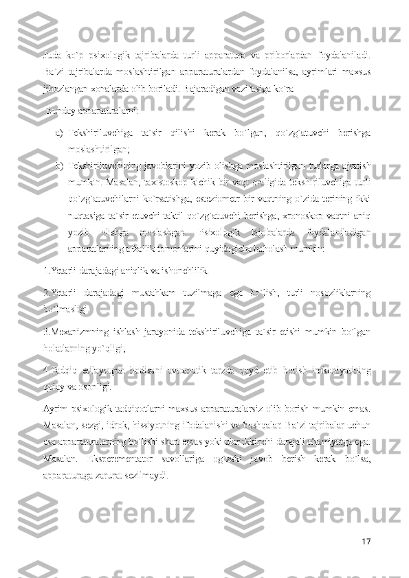 Juda   ko`p   psixologik   tajribalarda   turli   apparatura   va   priborlardan   foydalaniladi.
Ba`zi   tajribalarda   moslashtirilgan   apparaturalardan   foydalanilsa,   ayrimlari   maxsus
jihozlangan xonalarda olib boriladi. Bajaradigan vazifasiga ko`ra 
 Bunday apparaturalarni: 
a) Tekshiriluvchiga   ta`sir   qilishi   kerak   bo`lgan,   qo`zg`atuvchi   berishga
moslashtirilgan; 
b) Tekshiriluvchining   javoblarini   yozib   olishga   moslashtirilgan   turlarga   ajratish
mumkin. Masalan, taxistoskop-kichik bir vaqt oraligida tekshiriluvchiga turli
qo`zg`atuvchilarni   ko`rsatishga,   esteziometr   bir   vaqtning   o`zida   terining   ikki
nuqtasiga   ta`sir   etuvchi   taktil   qo`zg`atuvchi   berishga,   xronoskop-vaqtni   aniq
yozib   olishga   moslashgan.   Psixologik   tajribalarda   foydalaniladigan
apparatlarning afzallik tomonlarini quyidagicha baholash mumkin:
1.Yetarli darajadagi aniqlik va ishonchlilik.
2.Yetarli   darajadagi   mustahkam   tuzilmaga   ega   bo`lish,   turli   nosozliklarning
bo`lmasligi.
3.Mexanizmning   ishlash   jarayonida   tekshiriluvchiga   ta`sir   etishi   mumkin   bo`lgan
holatlarning yo`qligi;
4.Tadqiq   etilayotgan   hodisani   avtomatik   tarzda   qayd   etib   borish   imkoniyatining
qulay va osonligi.
Ayrim   psixologik   tadqiqotlarni   maxsus   apparaturalarsiz   olib   borish   mumkin   emas.
Masalan, sezgi, idrok, hissiyotning ifodalanishi va boshqalar. Ba`zi tajribalar uchun
esa apparaturalarning bo`lishi shart emas yoki ular ikkinchi darajali ahamiyatga ega.
Masalan.   Eksperementator   savollariga   og`zaki   javob   berish   kerak   bo`lsa,
apparaturaga zarurat sezilmaydi.
17 