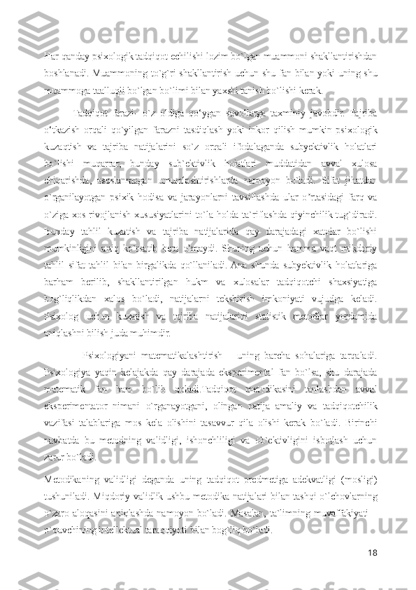 Har qanday psixologik tadqiqot echilishi lozim bo`lgan muammoni shakllantirishdan
boshlanadi. Muammoning to`g`ri shakllantirish uchun shu fan bilan yoki uning shu
muammoga taalluqli bo`lgan bo`limi bilan yaxshi tanish bo`lishi kerak.
            Tadqiqot   farazi-   o`z   oldiga   qo‘ygan   savollarga   taxminiy   javobdir.   Tajriba
o‘tkazish   orqali   qo`yilgan   farazni   tasdiqlash   yoki   inkor   qilish   mumkin   psixologik
kuzaqtish   va   tajriba   natijalarini   so`z   orqali   ifodalaganda   subyektivlik   holatlari
bo`lishi   muqarrar,   bunday   sub`ektivlik   holatlari   muddatidan   avval   xulosa
chiqarishda,   asoslanmagan   umumlashtirishlarda   namoyon   bo`ladi.   Sifat   jihatdan
o`rganilayotgan   psixik   hodisa   va   jarayonlarni   tavsiflashda   ular   o rtasidagi   farq   vaʼ
o`ziga   xos  rivojlanish  xususiyatlarini   to`la  holda  ta`riflashda   qiyinchilik  tug`diradi.
Bunday   tahlil   kuzatish   va   tajriba   natijalarida   qay   darajadagi   xatolar   bo`lishi
mumkinligini   aniq   ko`rsatib   bera   olmaydi.   Shuning   uchun   hamma   vaqt   mikdoriy
tahlil   sifat   tahlil   bilan   birgalikda   qo`llaniladi.  Ana   shunda   subyektivlik   holatlariga
barham   berilib,   shakllantirilgan   hukm   va   xulosalar   tadqiqotchi   shaxsiyatiga
bog`liqlikdan   xalos   bo`ladi,   natijalarni   tekshirish   imkoniyati   vujudga   keladi.
Psixolog   uchun   kuzatish   va   tajriba   natijalarini   statistik   metodlar   yordamida
aniqlashni bilish juda muhimdir.
                Psixologiyani   matematikalashtirish   –   uning   barcha   sohalariga   tarqaladi.
Psixologiya   yaqin   kelajakda   qay   darajada   eksperimental   fan   bo`lsa,   shu   darajada
matematik   fan   ham   bo`lib   qoladi.Tadqiqot   metodikasini   tanlashdan   avval
eksperimentator   nimani   o`rganayotgani,   olingan   natija   amaliy   va   tadqiqotchilik
vazifasi   talablariga   mos   kela   olishini   tasavvur   qila   olishi   kerak   bo`ladi.   Birinchi
navbatda   bu   metodning   validligi,   ishonchliligi   va   ob`ektivligini   isbotlash   uchun
zarur bo`ladi. 
Metodikaning   validligi   deganda   uning   tadqiqot   predmetiga   adekvatligi   (mosligi)
tushuniladi. Miqdoriy validlik ushbu metodika natijalari bilan tashqi o`lchovlarning
o`zaro   aloqasini   aniqlashda   namoyon   bo`ladi.   Masalan,   ta`limning   muvaffakiyati   –
o`quvchining intellektual taraqqiyoti bilan bog`liq bo`ladi. 
18 