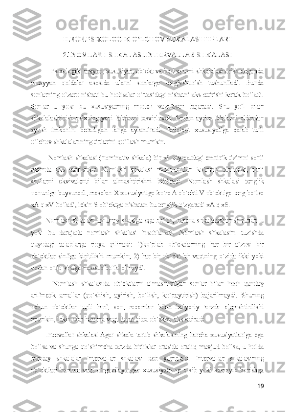 II.BOB.PSIXOLOGIK O LCHOV SHKALASI TIPLARIʻ
2.1NOMLASH SHKALASI.INTERVALLAR SHKALASI
           Psixologik jarayon, xususiyat, ob`ekt va hodisalarni shkalalashtirish deganda
muayyan   qoidalar   asosida   ularni   sonlarga   tenglashtirish   tushuniladi.   Bunda
sonlarning o`zaro nisbati bu hodisalar o`rtasidagi nisbatni aks ettirishi kerak bo`ladi.
Sonlar   u   yoki   bu   xususiyatning   modeli   vazifasini   bajaradi.   Shu   yo`l   bilan
shkalalashtirish psixologiyani faktlarni tasvirlovchi fandan ayrim faktlarni oldindan
aytish   imkonini   beradigan   fanga   aylantiradi.   Tadqiqot   xususiyatiga   qarab   turli
o`lchov shkalalarining tiplarini qo`llash mumkin.
               Nomlash shkalasi (nominativ shkala) bir xil qiymatdagi empirik tizimni sonli
tizimda   aks   ettirishdir.   Nomlash   shkalasi   mazmunidan   ko`rinib   turibdiki,   turli
sinflarni   ekvivalenti   bilan   almashtirishni   bildiradi.   Nomlash   shkalasi   tenglik
qonuniga buysunadi, masalan X xususiyatiga ko`ra A ob`ekti V ob`ektiga teng bo`lsa
xA q xV bo`ladi, lekin S ob`ektga nisbatan bu tenglik o`zgaradi xA q xS. 
             Nomlash shkalasi umumiy shaklga ega bo`lib, barcha shkalalashtirish turlari u
yoki   bu   darajada   nomlash   shkalasi   hisoblanadi.   Nomlash   shkalasini   tuzishda
quyidagi   talablarga   rioya   qilinadi:   1)ko`plab   ob`ektlarning   har   bir   a`zosi   bir
ob`ektlar   sinfiga kiritilishi  mumkin;  2)  har   bir   ob`ekt   bir   vaqtning o`zida  ikki  yoki
undan ortiq sinfga mansub bo`la olmaydi. 
            Nomlash   shkalasida   ob`ektlarni   almashtirilgan   sonlar   bilan   hech   qanday
arifmetik   amallar   (qo`shish,   ayirish,   bo`lish,   ko`paytirish)   bajarilmaydi.   Shuning
uchun   ob`ektlar   turli   harf,   son,   raqamlar   bilan   ixtiyoriy   tarzda   almashtirilishi
mumkin, lekin ular hamma vaqt faqat bitta ob`ektni aks ettiradi
            Intervallar   shkalasi.Agar   shkala   tartib  shkalasining  barcha  xususiyatlariga  ega
bo`lsa  va shunga  qo`shimcha tarzda birliklar  orasida oraliq mavjud bo`lsa, u holda
bunday   shkalalar   Intervallar   shkalasi   deb   yuritiladi.   Intervallar   shkalasining
ob`ektlari   hamma   vaqt   o`rganilayotgan   xususiyatning   o`sib   yoki   kamayib   borishga
19 