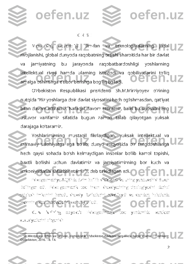 KIRISH
Mavzuning   dolzarbligi .   Ilm-fan   va   texnologiyalarning   jadal
rivojlanishi, global dunyoda raqobatning ortishi sharoitida har bir davlat
va   jamiyatning   bu   jarayonda   raqobatbardoshligi   yoshlarning
intellektual   rivoji   hamda   ularning   iste’dodi   va   qobiliyatlarini   to‘liq
amalga oshirishga e’tibor berishga bog‘liq bo‘ladi.
O‘zbekiston   Respublikasi   prezidenti   Sh.M.Mirziyoyev   o‘zining
nutqida “Biz yoshlarga doir davlat siyosatini hech og‘ishmasdan, qat’iyat
bilan davom ettiramiz. Nafaqat davom ettiramiz, balki bu siyosatni eng
ustuvor   vazifamiz   sifatida   bugun   zamon   talab   qilayotgan   yuksak
darajaga ko‘taramiz.
Yoshlarimizning   mustaqil   fikrlaydigan,   yuksak   intellektual   va
ma’naviy   salohiyatga   ega   bo‘lib,   dunyo   miqyosida   o‘z   tengdoshlariga
hech   qaysi   sohada   bo‘sh   kelmaydigan   insonlar   bo‘lib   kamol   topishi,
baxtli   bo‘lishi   uchun   davlatimiz   va   jamiyatimizning   bor   kuch   va
imkoniyatlarini safarbar etamiz 1
”, deb ta’kidlagan edi.
Psixogeometriya AQShda tizim bo’lib shakllandi va uning yaratuvchisi Susan
Dellinger   edi.   Psixo-geometrik   test   inson   shaxsiyatining   tipologiyasini   darhol
aniqlash   imkonini   beradi,   shaxsiy   fazilatlarini   tavsiflaydi   va   standart   holatlarda
insonning xatti-harakatlarini ssenariy qiladi. 
Kurs   ishining   obyekti:   Psixogeometrik   test   yordamida   xarakter
xususiyatlarini o rganish ʻ
1 Sh.Mirziyoyev.   Erkin   va   farovon,   demokratik   O‘zbekiston   davlatini   birgalikda   barpo   etamiz.   -   Toshkent:
O’zbekiston, 2016. - B. 14.
2 