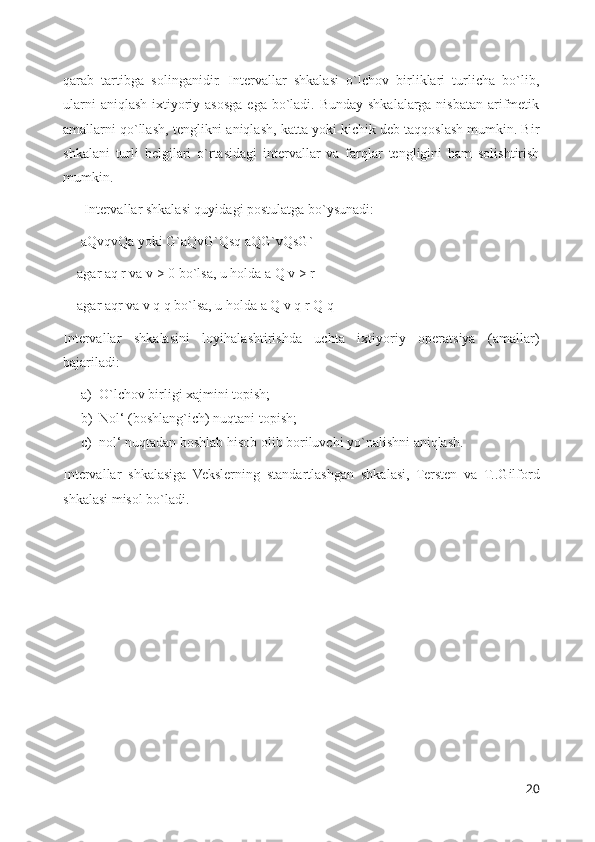 qarab   tartibga   solinganidir.   Intervallar   shkalasi   o`lchov   birliklari   turlicha   bo`lib,
ularni  aniqlash ixtiyoriy asosga  ega bo`ladi.  Bunday shkalalarga nisbatan  arifmetik
amallarni qo`llash, tenglikni aniqlash, katta yoki kichik deb taqqoslash mumkin. Bir
shkalani   turli   belgilari   o`rtasidagi   intervallar   va   farqlar   tengligini   ham   solishtirish
mumkin.
      Intervallar shkalasi quyidagi postulatga bo`ysunadi: 
     aQvqvQa yoki G`aQvG`Qsq aQG`vQsG`
    agar aq r va v > 0 bo`lsa, u holda a Q v > r 
    agar aqr va v q q bo`lsa, u holda a Q v q r Q q
Intervallar   shkalasini   loyihalashtirishda   uchta   ixtiyoriy   operatsiya   (amallar)
bajariladi: 
a) O`lchov birligi xajmini topish; 
b) Nol‘ (boshlang`ich) nuqtani topish;
c) nol‘ nuqtadan boshlab hisob olib boriluvchi yo`nalishni aniqlash.
Intervallar   shkalasiga   Vekslerning   standartlashgan   shkalasi,   Tersten   va   T..Gilford
shkalasi misol bo`ladi. 
20 